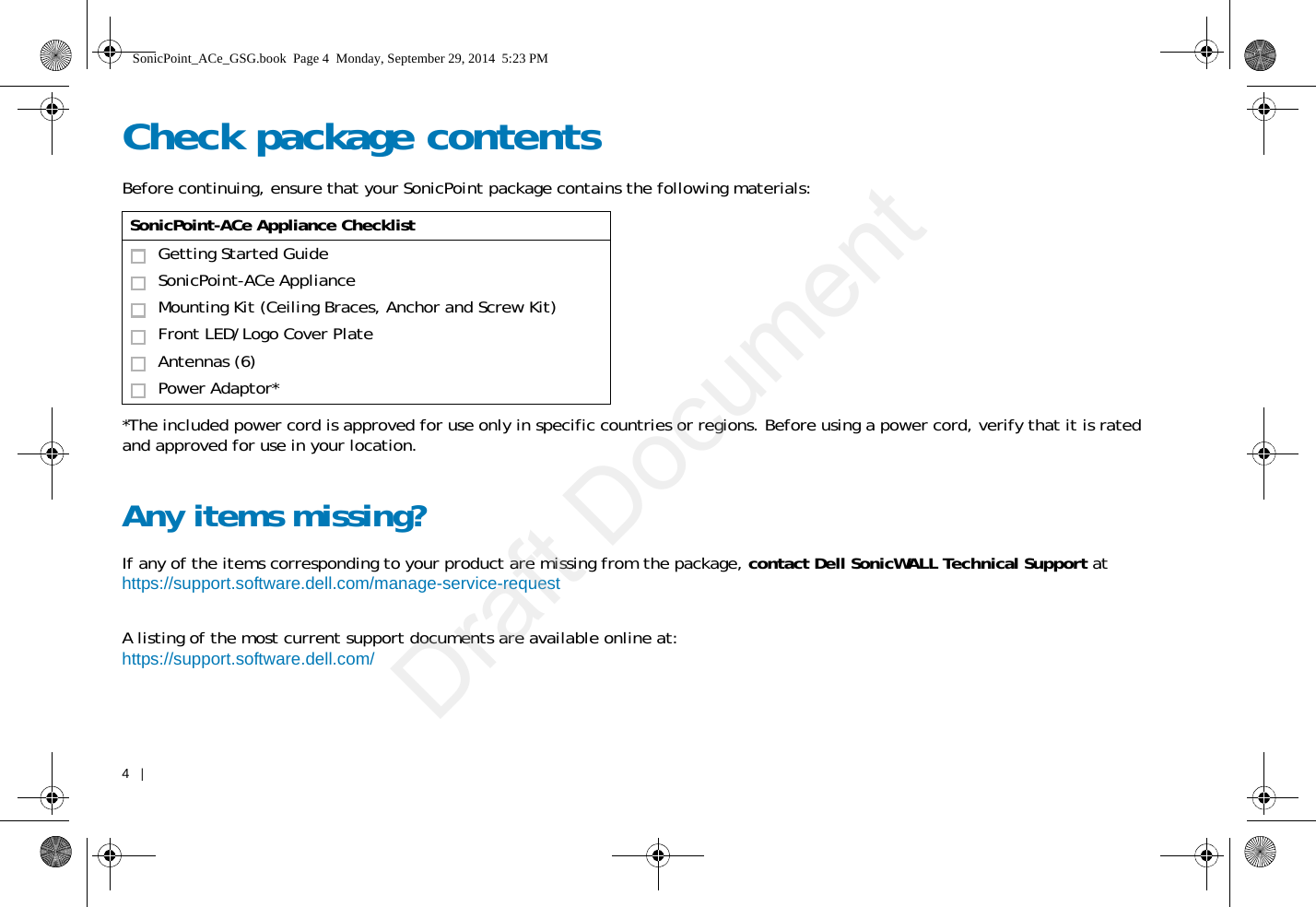 4   |   Check package contentsBefore continuing, ensure that your SonicPoint package contains the following materials: *The included power cord is approved for use only in specific countries or regions. Before using a power cord, verify that it is rated and approved for use in your location.Any items missing?If any of the items corresponding to your product are missing from the package, contact Dell SonicWALL Technical Support at https://support.software.dell.com/manage-service-request A listing of the most current support documents are available online at: https://support.software.dell.com/SonicPoint-ACe Appliance ChecklistGetting Started Guide SonicPoint-ACe ApplianceMounting Kit (Ceiling Braces, Anchor and Screw Kit)Front LED/Logo Cover PlateAntennas (6)Power Adaptor*SonicPoint_ACe_GSG.book  Page 4  Monday, September 29, 2014  5:23 PMDraft Document
