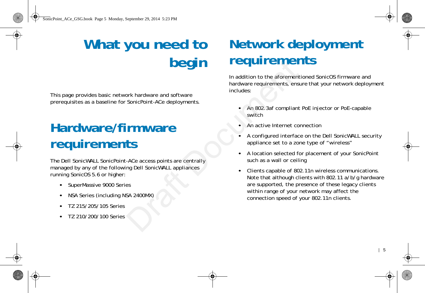    |   5What you need tobeginThis page provides basic network hardware and software prerequisites as a baseline for SonicPoint-ACe deployments. Hardware/firmware requirementsThe Dell SonicWALL SonicPoint-ACe access points are centrally managed by any of the following Dell SonicWALL appliances running SonicOS 5.6 or higher:•SuperMassive 9000 Series•NSA Series (including NSA 2400MX)•TZ 215/205/105 Series•TZ 210/200/100 SeriesNetwork deployment requirementsIn addition to the aforementioned SonicOS firmware and hardware requirements, ensure that your network deployment includes:•An 802.3af compliant PoE injector or PoE-capable switch•An active Internet connection•A configured interface on the Dell SonicWALL security appliance set to a zone type of “wireless”•A location selected for placement of your SonicPoint such as a wall or ceiling•Clients capable of 802.11n wireless communications. Note that although clients with 802.11 a/b/g hardware are supported, the presence of these legacy clients within range of your network may affect the connection speed of your 802.11n clients. SonicPoint_ACe_GSG.book  Page 5  Monday, September 29, 2014  5:23 PMDraft Document