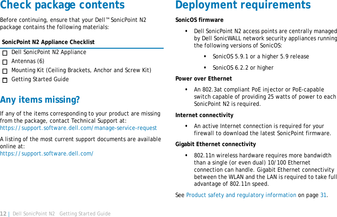 Dell SonicPoint N2   Getting Started Guide12Check package contentsBefore continuing, ensure that your Dell™ SonicPoint N2 package contains the following materials:Any items missing?If any of the items corresponding to your product are missing from the package, contact Technical Support at: https://support.software.dell.com/manage-service-requestA listing of the most current support documents are available online at: https://support.software.dell.com/Deployment requirementsSonicOS firmware •Dell SonicPoint N2 access points are centrally managed by Dell SonicWALL network security appliances running the following versions of SonicOS:•SonicOS 5.9.1 or a higher 5.9 release•SonicOS 6.2.2 or higherPower over Ethernet•An 802.3at compliant PoE injector or PoE-capable switch capable of providing 25 watts of power to each SonicPoint N2 is required.Internet connectivity•An active Internet connection is required for your firewall to download the latest SonicPoint firmware.Gigabit Ethernet connectivity•802.11n wireless hardware requires more bandwidth than a single (or even dual) 10/100 Ethernet connection can handle. Gigabit Ethernet connectivity between the WLAN and the LAN is required to take full advantage of 802.11n speed.See Product safety and regulatory information on page 31.SonicPoint N2 Appliance ChecklistDell SonicPoint N2 ApplianceAntennas (6)Mounting Kit (Ceiling Brackets, Anchor and Screw Kit)Getting Started Guide
