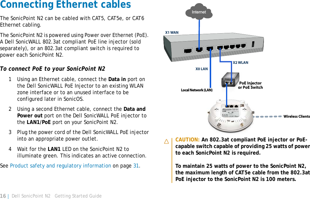 Dell SonicPoint N2   Getting Started Guide16Connecting Ethernet cablesThe SonicPoint N2 can be cabled with CAT5, CAT5e, or CAT6 Ethernet cabling. The SonicPoint N2 is powered using Power over Ethernet (PoE). A Dell SonicWALL 802.3at compliant PoE line injector (sold separately), or an 802.3at compliant switch is required to power each SonicPoint N2. To connect PoE to your SonicPoint N21 Using an Ethernet cable, connect the Data in port on the Dell SonicWALL PoE Injector to an existing WLAN zone interface or to an unused interface to be configured later in SonicOS. 2 Using a second Ethernet cable, connect the Data and Power out port on the Dell SonicWALL PoE injector to the LAN1/PoE port on your SonicPoint N2.3 Plug the power cord of the Dell SonicWALL PoE injector into an appropriate power outlet.4 Wait for the LAN1 LED on the SonicPoint N2 to illuminate green. This indicates an active connection. See Product safety and regulatory information on page 31.CAUTION: An 802.3at compliant PoE injector or PoE-capable switch capable of providing 25 watts of power to each SonicPoint N2 is required.To maintain 25 watts of power to the SonicPoint N2, the maximum length of CAT5e cable from the 802.3at PoE injector to the SonicPoint N2 is 100 meters.Local Network (LAN)X1 WANX0 LANInternetX2 WLANPoE Injectoror PoE SwitchWireless Clients