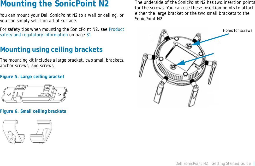 Dell SonicPoint N2   Getting Started Guide 19Mounting the SonicPoint N2You can mount your Dell SonicPoint N2 to a wall or ceiling, or you can simply set it on a flat surface.For safety tips when mounting the SonicPoint N2, see Product safety and regulatory information on page 31.Mounting using ceiling bracketsThe mounting kit includes a large bracket, two small brackets, anchor screws, and screws. Figure 5. Large ceiling bracketFigure 6. Small ceiling bracketsThe underside of the SonicPoint N2 has two insertion points for the screws. You can use these insertion points to attach either the large bracket or the two small brackets to the SonicPoint N2.Holes for screws