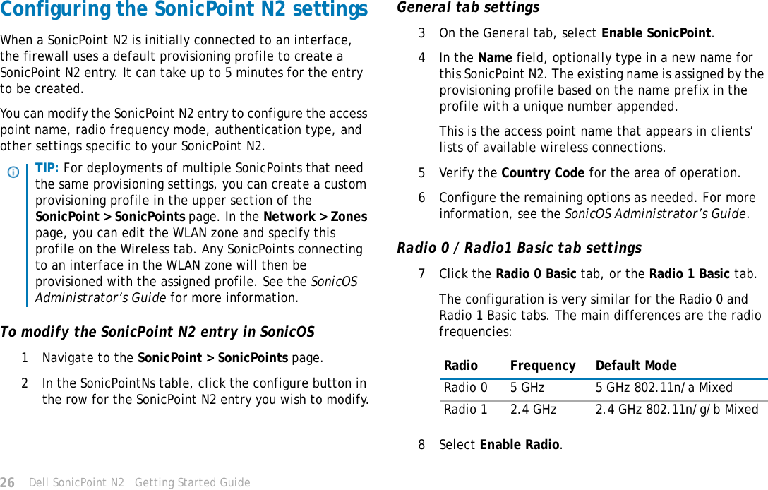 Dell SonicPoint N2   Getting Started Guide26Configuring the SonicPoint N2 settingsWhen a SonicPoint N2 is initially connected to an interface, the firewall uses a default provisioning profile to create a SonicPoint N2 entry. It can take up to 5 minutes for the entry to be created.You can modify the SonicPoint N2 entry to configure the access point name, radio frequency mode, authentication type, and other settings specific to your SonicPoint N2. To modify the SonicPoint N2 entry in SonicOS1 Navigate to the SonicPoint &gt; SonicPoints page.2 In the SonicPointNs table, click the configure button in the row for the SonicPoint N2 entry you wish to modify.General tab settings3 On the General tab, select Enable SonicPoint. 4In the Name field, optionally type in a new name for this SonicPoint N2. The existing name is assigned by the provisioning profile based on the name prefix in the profile with a unique number appended. This is the access point name that appears in clients’ lists of available wireless connections.5 Verify the Country Code for the area of operation.6 Configure the remaining options as needed. For more information, see the SonicOS Administrator’s Guide.Radio 0 / Radio1 Basic tab settings7Click the Radio 0 Basic tab, or the Radio 1 Basic tab.The configuration is very similar for the Radio 0 and Radio 1 Basic tabs. The main differences are the radio frequencies:8Select Enable Radio.TIP: For deployments of multiple SonicPoints that need the same provisioning settings, you can create a custom provisioning profile in the upper section of the SonicPoint &gt; SonicPoints page. In the Network &gt; Zones page, you can edit the WLAN zone and specify this profile on the Wireless tab. Any SonicPoints connecting to an interface in the WLAN zone will then be provisioned with the assigned profile. See the SonicOS Administrator’s Guide for more information.Radio Frequency Default ModeRadio 0 5 GHz 5 GHz 802.11n/a MixedRadio 1 2.4 GHz 2.4 GHz 802.11n/g/b Mixed