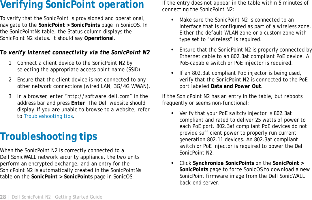 Dell SonicPoint N2   Getting Started Guide28Verifying SonicPoint operationTo verify that the SonicPoint is provisioned and operational, navigate to the SonicPoint &gt; SonicPoints page in SonicOS. In the SonicPointNs table, the Status column displays the SonicPoint N2 status. It should say Operational.To verify Internet connectivity via the SonicPoint N21 Connect a client device to the SonicPoint N2 by selecting the appropriate access point name (SSID).2 Ensure that the client device is not connected to any other network connections (wired LAN, 3G/4G WWAN).3 In a browser, enter “http://software.dell.com” in the address bar and press Enter. The Dell website should display. If you are unable to browse to a website, refer to Troubleshooting tips.Troubleshooting tipsWhen the SonicPoint N2 is correctly connected to a Dell SonicWALL network security appliance, the two units perform an encrypted exchange, and an entry for the SonicPoint N2 is automatically created in the SonicPointNs table on the SonicPoint &gt; SonicPoints page in SonicOS.If the entry does not appear in the table within 5 minutes of connecting the SonicPoint N2:•Make sure the SonicPoint N2 is connected to an interface that is configured as part of a wireless zone. Either the default WLAN zone or a custom zone with type set to “wireless” is required.•Ensure that the SonicPoint N2 is properly connected by Ethernet cable to an 802.3at compliant PoE device. A PoE-capable switch or PoE injector is required.•If an 802.3at compliant PoE injector is being used, verify that the SonicPoint N2 is connected to the PoE port labeled Data and Power Out.If the SonicPoint N2 has an entry in the table, but reboots frequently or seems non-functional:•Verify that your PoE switch/injector is 802.3at compliant and rated to deliver 25 watts of power to each PoE port. 802.3af compliant PoE devices do not provide sufficient power to properly run current generation 802.11 devices. An 802.3at compliant switch or PoE injector is required to power the Dell SonicPoint N2.•Click Synchronize SonicPoints on the SonicPoint &gt; SonicPoints page to force SonicOS to download a new SonicPoint firmware image from the Dell SonicWALL back-end server.