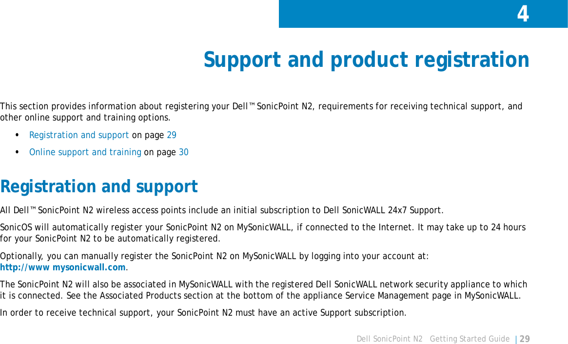 4Dell SonicPoint N2   Getting Started Guide 29Support and product registrationThis section provides information about registering your Dell™ SonicPoint N2, requirements for receiving technical support, and other online support and training options.•Registration and support on page 29•Online support and training on page 30Registration and supportAll Dell™ SonicPoint N2 wireless access points include an initial subscription to Dell SonicWALL 24x7 Support. SonicOS will automatically register your SonicPoint N2 on MySonicWALL, if connected to the Internet. It may take up to 24 hours for your SonicPoint N2 to be automatically registered. Optionally, you can manually register the SonicPoint N2 on MySonicWALL by logging into your account at:http://www mysonicwall.com.The SonicPoint N2 will also be associated in MySonicWALL with the registered Dell SonicWALL network security appliance to which it is connected. See the Associated Products section at the bottom of the appliance Service Management page in MySonicWALL.In order to receive technical support, your SonicPoint N2 must have an active Support subscription.