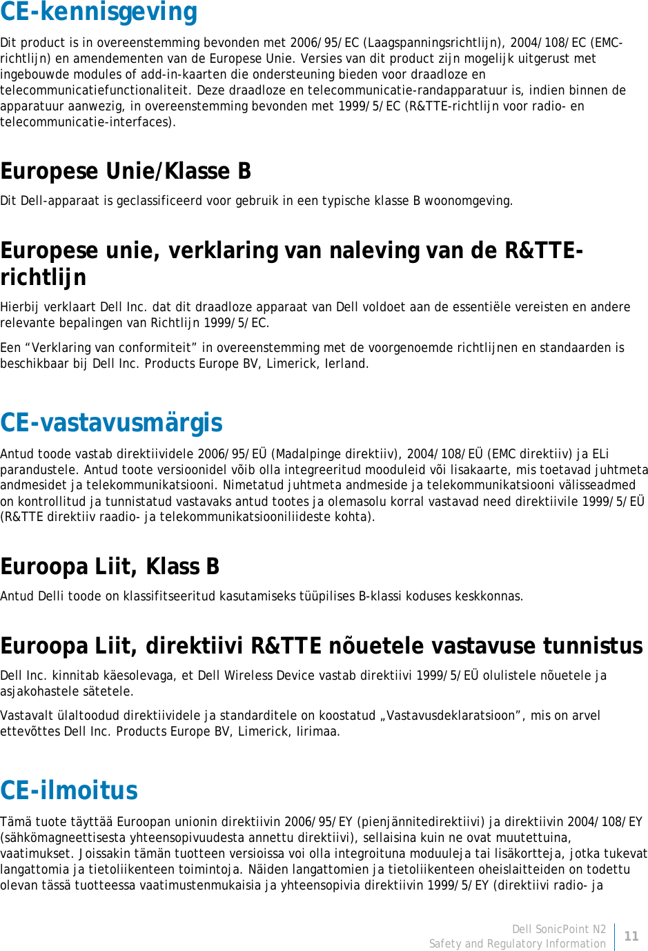 Dell SonicPoint N2 11 Safety and Regulatory Information     CE-kennisgeving Dit product is in overeenstemming bevonden met 2006/95/EC (Laagspanningsrichtlijn), 2004/108/EC (EMC-richtlijn) en amendementen van de Europese Unie. Versies van dit product zijn mogelijk uitgerust met ingebouwde modules of add-in-kaarten die ondersteuning bieden voor draadloze en telecommunicatiefunctionaliteit. Deze draadloze en telecommunicatie-randapparatuur is, indien binnen de apparatuur aanwezig, in overeenstemming bevonden met 1999/5/EC (R&amp;TTE-richtlijn voor radio- en telecommunicatie-interfaces). Europese Unie/Klasse B Dit Dell-apparaat is geclassificeerd voor gebruik in een typische klasse B woonomgeving. Europese unie, verklaring van naleving van de R&amp;TTE-richtlijn Hierbij verklaart Dell Inc. dat dit draadloze apparaat van Dell voldoet aan de essentiële vereisten en andere relevante bepalingen van Richtlijn 1999/5/EC. Een “Verklaring van conformiteit” in overeenstemming met de voorgenoemde richtlijnen en standaarden is beschikbaar bij Dell Inc. Products Europe BV, Limerick, Ierland. CE-vastavusmärgis Antud toode vastab direktiividele 2006/95/EÜ (Madalpinge direktiiv), 2004/108/EÜ (EMC direktiiv) ja ELi parandustele. Antud toote versioonidel võib olla integreeritud mooduleid või lisakaarte, mis toetavad juhtmeta andmesidet ja telekommunikatsiooni. Nimetatud juhtmeta andmeside ja telekommunikatsiooni välisseadmed on kontrollitud ja tunnistatud vastavaks antud tootes ja olemasolu korral vastavad need direktiivile 1999/5/EÜ (R&amp;TTE direktiiv raadio- ja telekommunikatsiooniliideste kohta). Euroopa Liit, Klass B Antud Delli toode on klassifitseeritud kasutamiseks tüüpilises B-klassi koduses keskkonnas. Euroopa Liit, direktiivi R&amp;TTE nõuetele vastavuse tunnistus  Dell Inc. kinnitab käesolevaga, et Dell Wireless Device vastab direktiivi 1999/5/EÜ olulistele nõuetele ja asjakohastele sätetele. Vastavalt ülaltoodud direktiividele ja standarditele on koostatud „Vastavusdeklaratsioon”, mis on arvel ettevõttes Dell Inc. Products Europe BV, Limerick, Iirimaa. CE-ilmoitus Tämä tuote täyttää Euroopan unionin direktiivin 2006/95/EY (pienjännitedirektiivi) ja direktiivin 2004/108/EY (sähkömagneettisesta yhteensopivuudesta annettu direktiivi), sellaisina kuin ne ovat muutettuina, vaatimukset. Joissakin tämän tuotteen versioissa voi olla integroituna moduuleja tai lisäkortteja, jotka tukevat langattomia ja tietoliikenteen toimintoja. Näiden langattomien ja tietoliikenteen oheislaitteiden on todettu olevan tässä tuotteessa vaatimustenmukaisia ja yhteensopivia direktiivin 1999/5/EY (direktiivi radio- ja 