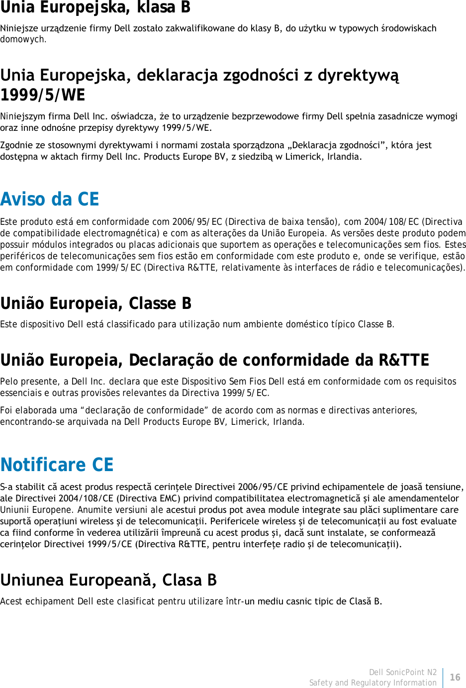 Dell SonicPoint N2 16 Safety and Regulatory Information     Unia Europejska, klasa B Niniejsze urządzenie firmy Dell zostało zakwalifikowane do klasy B, do użytku w typowych środowiskach domowych. Unia Europejska, deklaracja zgodności z dyrektywą 1999/5/WE Niniejszym firma Dell Inc. oświadcza, że to urządzenie bezprzewodowe firmy Dell spełnia zasadnicze wymogi oraz inne odnośne przepisy dyrektywy 1999/5/WE. Zgodnie ze stosownymi dyrektywami i normami została sporządzona „Deklaracja zgodności”, która jest dostępna w aktach firmy Dell Inc. Products Europe BV, z siedzibą w Limerick, Irlandia. Aviso da CE Este produto está em conformidade com 2006/95/EC (Directiva de baixa tensão), com 2004/108/EC (Directiva de compatibilidade electromagnética) e com as alterações da União Europeia. As versões deste produto podem possuir módulos integrados ou placas adicionais que suportem as operações e telecomunicações sem fios. Estes periféricos de telecomunicações sem fios estão em conformidade com este produto e, onde se verifique, estão em conformidade com 1999/5/EC (Directiva R&amp;TTE, relativamente às interfaces de rádio e telecomunicações). União Europeia, Classe B Este dispositivo Dell está classificado para utilização num ambiente doméstico típico Classe B. União Europeia, Declaração de conformidade da R&amp;TTE  Pelo presente, a Dell Inc. declara que este Dispositivo Sem Fios Dell está em conformidade com os requisitos essenciais e outras provisões relevantes da Directiva 1999/5/EC. Foi elaborada uma “declaração de conformidade” de acordo com as normas e directivas anteriores, encontrando-se arquivada na Dell Products Europe BV, Limerick, Irlanda. Notificare CE S-a stabilit că acest produs respectă cerinţele Directivei 2006/95/CE privind echipamentele de joasă tensiune, ale Directivei 2004/108/CE (Directiva EMC) privind compatibilitatea electromagnetică şi ale amendamentelor Uniunii Europene. Anumite versiuni ale acestui produs pot avea module integrate sau plăci suplimentare care suportă operaţiuni wireless şi de telecomunicaţii. Perifericele wireless şi de telecomunicaţii au fost evaluate ca fiind conforme în vederea utilizării împreună cu acest produs şi, dacă sunt instalate, se conformează cerinţelor Directivei 1999/5/CE (Directiva R&amp;TTE, pentru interfeţe radio şi de telecomunicaţii). Uniunea Europeană, Clasa B Acest echipament Dell este clasificat pentru utilizare într-un mediu casnic tipic de Clasă B. 