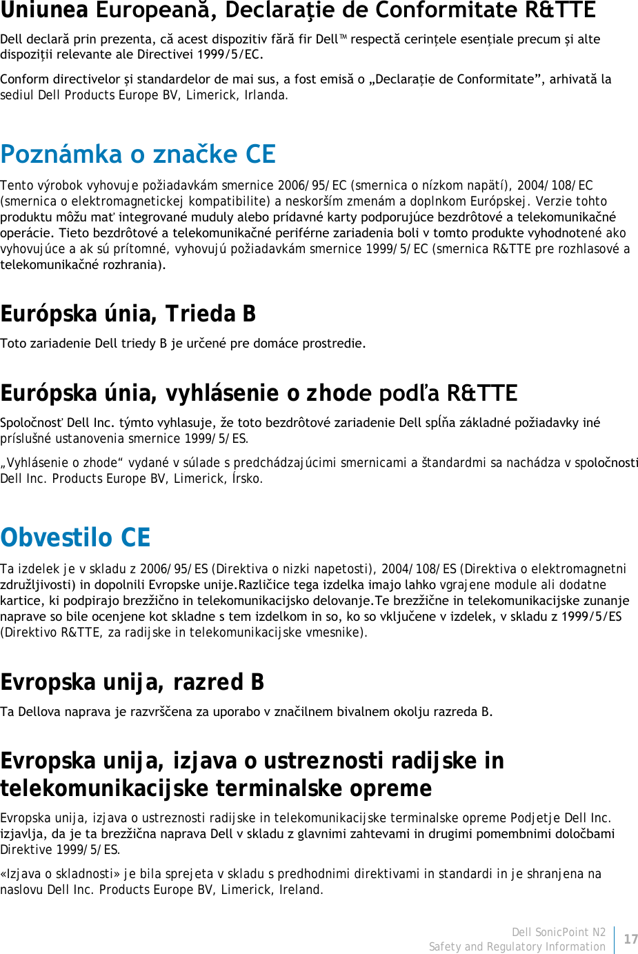 Dell SonicPoint N2 17 Safety and Regulatory Information     Uniunea Europeană, Declaraţie de Conformitate R&amp;TTE  Dell declară prin prezenta, că acest dispozitiv fără fir Dell™ respectă cerinţele esenţiale precum şi alte dispoziţii relevante ale Directivei 1999/5/EC. Conform directivelor şi standardelor de mai sus, a fost emisă o „Declaraţie de Conformitate”, arhivată la sediul Dell Products Europe BV, Limerick, Irlanda. Poznámka o značke CE Tento výrobok vyhovuje požiadavkám smernice 2006/95/EC (smernica o nízkom napätí), 2004/108/EC (smernica o elektromagnetickej kompatibilite) a neskorším zmenám a doplnkom Európskej. Verzie tohto produktu môžu mať integrované muduly alebo prídavné karty podporujúce bezdrôtové a telekomunikačné operácie. Tieto bezdrôtové a telekomunikačné periférne zariadenia boli v tomto produkte vyhodnotené ako vyhovujúce a ak sú prítomné, vyhovujú požiadavkám smernice 1999/5/EC (smernica R&amp;TTE pre rozhlasové a telekomunikačné rozhrania). Európska únia, Trieda B Toto zariadenie Dell triedy B je určené pre domáce prostredie. Európska únia, vyhlásenie o zhode podľa R&amp;TTE Spoločnosť Dell Inc. týmto vyhlasuje, že toto bezdrôtové zariadenie Dell spĺňa základné požiadavky iné príslušné ustanovenia smernice 1999/5/ES. „Vyhlásenie o zhode“ vydané v súlade s predchádzajúcimi smernicami a štandardmi sa nachádza v spoločnosti Dell Inc. Products Europe BV, Limerick, Írsko. Obvestilo CE Ta izdelek je v skladu z 2006/95/ES (Direktiva o nizki napetosti), 2004/108/ES (Direktiva o elektromagnetni združljivosti) in dopolnili Evropske unije.Različice tega izdelka imajo lahko vgrajene module ali dodatne kartice, ki podpirajo brezžično in telekomunikacijsko delovanje.Te brezžične in telekomunikacijske zunanje naprave so bile ocenjene kot skladne s tem izdelkom in so, ko so vključene v izdelek, v skladu z 1999/5/ES (Direktivo R&amp;TTE, za radijske in telekomunikacijske vmesnike). Evropska unija, razred B Ta Dellova naprava je razvrščena za uporabo v značilnem bivalnem okolju razreda B. Evropska unija, izjava o ustreznosti radijske in telekomunikacijske terminalske opreme Evropska unija, izjava o ustreznosti radijske in telekomunikacijske terminalske opreme Podjetje Dell Inc. izjavlja, da je ta brezžična naprava Dell v skladu z glavnimi zahtevami in drugimi pomembnimi določbami Direktive 1999/5/ES. «Izjava o skladnosti» je bila sprejeta v skladu s predhodnimi direktivami in standardi in je shranjena na naslovu Dell Inc. Products Europe BV, Limerick, Ireland. 