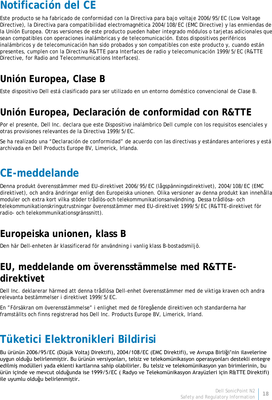 Dell SonicPoint N2 18 Safety and Regulatory Information     Notificación del CE Este producto se ha fabricado de conformidad con la Directiva para bajo voltaje 2006/95/EC (Low Voltage Directive), la Directiva para compatibilidad electromagnética 2004/108/EC (EMC Directive) y las enmiendas de la Unión Europea. Otras versiones de este producto pueden haber integrado módulos o tarjetas adicionales que sean compatibles con operaciones inalámbricas y de telecomunicación. Estos dispositivos periféricos inalámbricos y de telecomunicación han sido probados y son compatibles con este producto y, cuando están presentes, cumplen con la Directiva R&amp;TTE para Interfaces de radio y telecomunicación 1999/5/EC (R&amp;TTE Directive, for Radio and Telecommunications Interfaces). Unión Europea, Clase B Este dispositivo Dell está clasificado para ser utilizado en un entorno doméstico convencional de Clase B. Unión Europea, Declaración de conformidad con R&amp;TTE Por el presente, Dell Inc. declara que este Dispositivo inalámbrico Dell cumple con los requisitos esenciales y otras provisiones relevantes de la Directiva 1999/5/EC. Se ha realizado una “Declaración de conformidad” de acuerdo con las directivas y estándares anteriores y está archivada en Dell Products Europe BV, Limerick, Irlanda. CE-meddelande Denna produkt överensstämmer med EU-direktivet 2006/95/EC (lågspänningsdirektivet), 2004/108/EC (EMC direktivet), och andra ändringar enligt den Europeiska unionen. Olika versioner av denna produkt kan innehålla moduler och extra kort vilka stöder trådlös-och telekommunikationsanvändning. Dessa trådlösa- och telekommunikationskringutrustningar överensstämmer med EU-direktivet 1999/5/EC (R&amp;TTE-direktivet för radio- och telekommunikationsgränssnitt). Europeiska unionen, klass B Den här Dell-enheten är klassificerad för användning i vanlig klass B-bostadsmiljö. EU, meddelande om överensstämmelse med R&amp;TTE-direktivet   Dell Inc. deklarerar härmed att denna trådlösa Dell-enhet överensstämmer med de viktiga kraven och andra relevanta bestämmelser i direktivet 1999/5/EC. En ”Försäkran om överensstämmelse” i enlighet med de föregående direktiven och standarderna har framställts och finns registrerad hos Dell Inc. Products Europe BV, Limerick, Irland. Tüketici Elektronikleri Bildirisi Bu ürünün 2006/95/EC (Düşük Voltaj Direktifi), 2004/108/EC (EMC Direktifi), ve Avrupa Birliği’nin ilavelerine uygun olduğu belirlenmiştir. Bu ürünün versiyonları, telsiz ve telekomünikasyon operasyonları destekli entegre edilmiş modülleri yada eklenti kartlarına sahip olabilirler. Bu telsiz ve telekomünikasyon yan birimlerinin, bu ürün içinde ve mevcut olduğunda ise 1999/5/EC ( Radyo ve Telekomünikasyon Arayüzleri için R&amp;TTE Direktifi) ile uyumlu olduğu belirlenmiştir.  