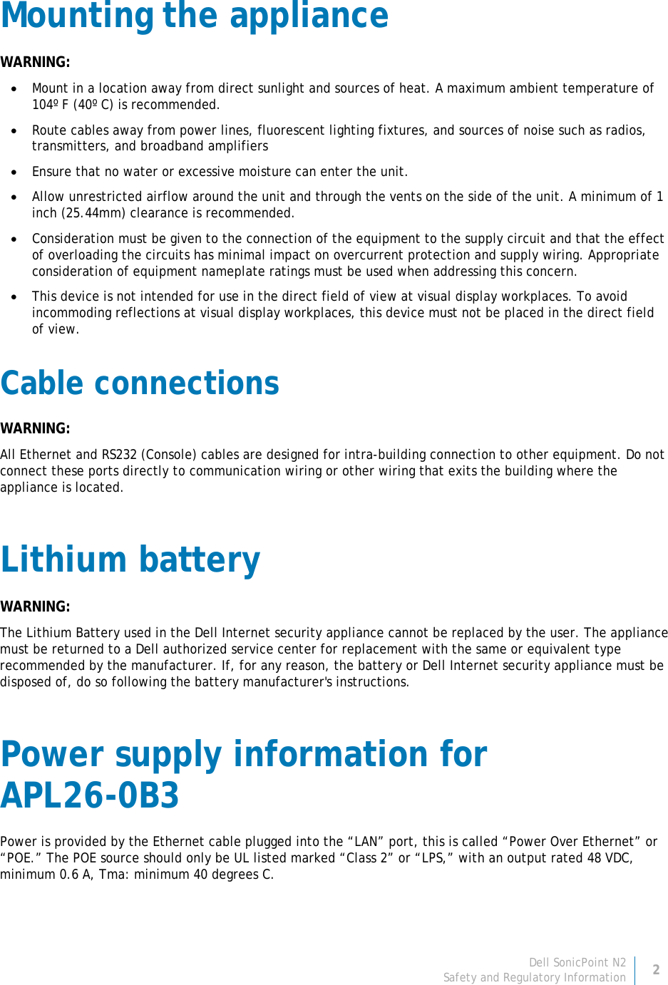 Dell SonicPoint N2 2 Safety and Regulatory Information     Mounting the appliance WARNING: • Mount in a location away from direct sunlight and sources of heat. A maximum ambient temperature of 104º F (40º C) is recommended. • Route cables away from power lines, fluorescent lighting fixtures, and sources of noise such as radios, transmitters, and broadband amplifiers • Ensure that no water or excessive moisture can enter the unit. • Allow unrestricted airflow around the unit and through the vents on the side of the unit. A minimum of 1 inch (25.44mm) clearance is recommended. • Consideration must be given to the connection of the equipment to the supply circuit and that the effect of overloading the circuits has minimal impact on overcurrent protection and supply wiring. Appropriate consideration of equipment nameplate ratings must be used when addressing this concern. • This device is not intended for use in the direct field of view at visual display workplaces. To avoid incommoding reflections at visual display workplaces, this device must not be placed in the direct field of view. Cable connections WARNING: All Ethernet and RS232 (Console) cables are designed for intra-building connection to other equipment. Do not connect these ports directly to communication wiring or other wiring that exits the building where the appliance is located. Lithium battery WARNING: The Lithium Battery used in the Dell Internet security appliance cannot be replaced by the user. The appliance must be returned to a Dell authorized service center for replacement with the same or equivalent type recommended by the manufacturer. If, for any reason, the battery or Dell Internet security appliance must be disposed of, do so following the battery manufacturer&apos;s instructions. Power supply information for  APL26-0B3 Power is provided by the Ethernet cable plugged into the “LAN” port, this is called “Power Over Ethernet” or “POE.” The POE source should only be UL listed marked “Class 2” or “LPS,” with an output rated 48 VDC, minimum 0.6 A, Tma: minimum 40 degrees C. 