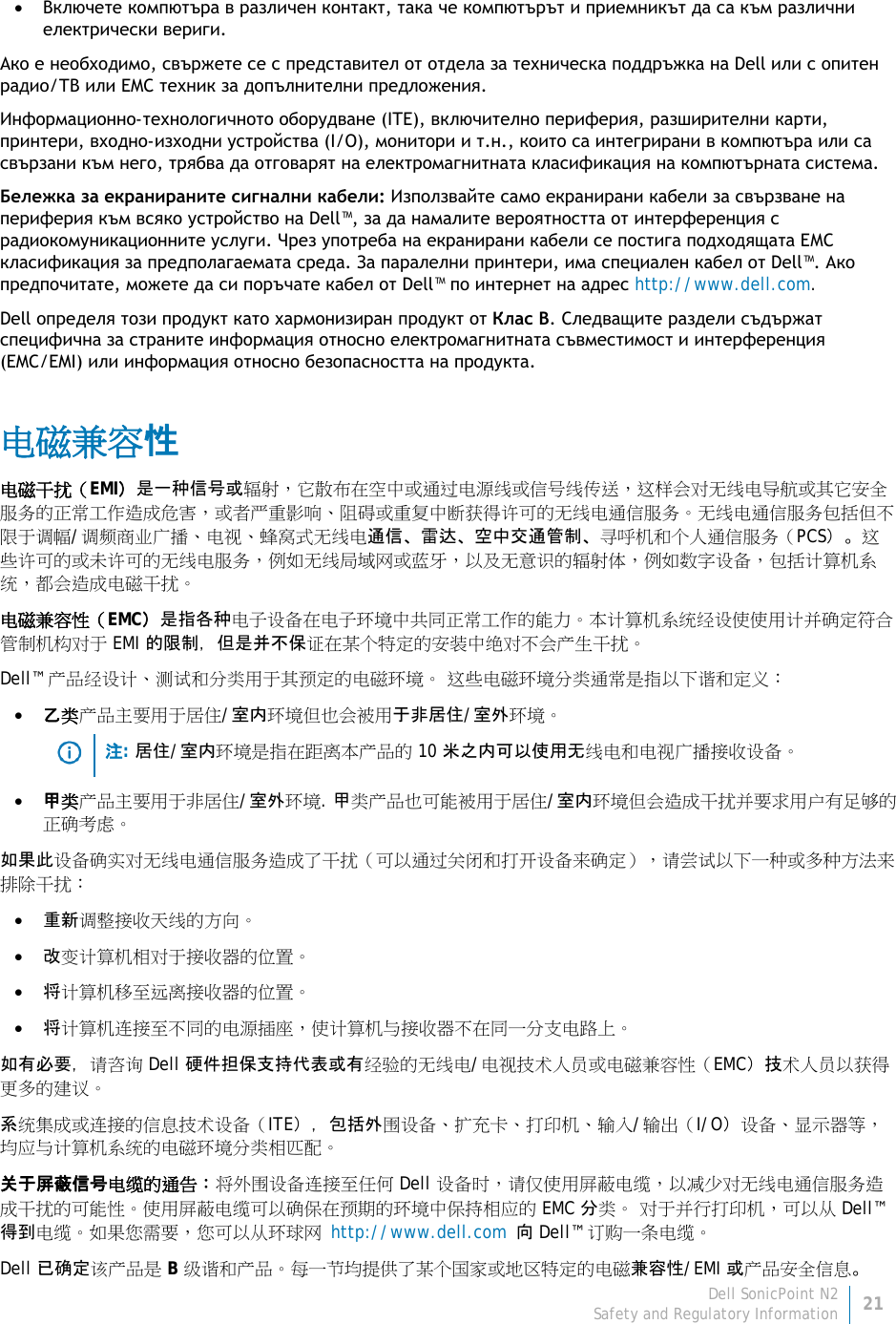 Dell SonicPoint N2 21 Safety and Regulatory Information     • Включете компютъра в различен контакт, така че компютърът и приемникът да са към различни електрически вериги. Ако е необходимо, свържете се с представител от отдела за техническа поддръжка на Dell или с опитен радио/ТВ или EMC техник за допълнителни предложения. Информационно-технологичното оборудване (ITE), включително периферия, разширителни карти, принтери, входно-изходни устройства (I/O), монитори и т.н., които са интегрирани в компютъра или са свързани към него, трябва да отговарят на електромагнитната класификация на компютърната система. Бележка за екранираните сигнални кабели: Използвайте само екранирани кабели за свързване на периферия към всяко устройство на Dell™, за да намалите вероятността от интерференция с радиокомуникационните услуги. Чрез употреба на екранирани кабели се постига подходящата ЕМС класификация за предполагаемата среда. За паралелни принтери, има специален кабел от Dell™. Ако предпочитате, можете да си поръчате кабел от Dell™ по интернет на адрес http://www.dell.com. Dell определя този продукт като хармонизиран продукт от Клас B. Следващите раздели съдържат специфична за страните информация относно електромагнитната съвместимост и интерференция (EMC/EMI) или информация относно безопасността на продукта. 电磁兼容性 电磁干扰（EMI）是一种信号或辐射，它散布在空中或通过电源线或信号线传送，这样会对无线电导航或其它安全服务的正常工作造成危害，或者严重影响、阻碍或重复中断获得许可的无线电通信服务。无线电通信服务包括但不限于调幅/调频商业广播、电视、蜂窝式无线电通信、雷达、空中交通管制、寻呼机和个人通信服务（PCS）。这些许可的或未许可的无线电服务，例如无线局域网或蓝牙，以及无意识的辐射体，例如数字设备，包括计算机系 统，都会造成电磁干扰。 电磁兼容性（EMC）是指各种电子设备在电子环境中共同正常工作的能力。本计算机系统经设使使用计并确定符合管制机构对于 EMI 的限制，但是并不保证在某个特定的安装中绝对不会产生干扰。 Dell™ 产品经设计、测试和分类用于其预定的电磁环境。 这些电磁环境分类通常是指以下谐和定义： • 乙类产品主要用于居住/室内环境但也会被用于非居住/室外环境。   注: 居住/室内环境是指在距离本产品的 10 米之内可以使用无线电和电视广播接收设备。 • 甲类产品主要用于非居住/室外环境. 甲类产品也可能被用于居住/室内环境但会造成干扰并要求用户有足够的正确考虑。 如果此设备确实对无线电通信服务造成了干扰（可以通过关闭和打开设备来确定），请尝试以下一种或多种方法来排除干扰： • 重新调整接收天线的方向。 • 改变计算机相对于接收器的位置。 • 将计算机移至远离接收器的位置。 • 将计算机连接至不同的电源插座，使计算机与接收器不在同一分支电路上。 如有必要，请咨询 Dell 硬件担保支持代表或有经验的无线电/电视技术人员或电磁兼容性（EMC）技术人员以获得更多的建议。 系统集成或连接的信息技术设备（ITE），包括外围设备、扩充卡、打印机、输入/输出（I/O）设备、显示器等，均应与计算机系统的电磁环境分类相匹配。  关于屏蔽信号电缆的通告：将外围设备连接至任何 Dell 设备时，请仅使用屏蔽电缆，以减少对无线电通信服务造成干扰的可能性。使用屏蔽电缆可以确保在预期的环境中保持相应的 EMC 分类。 对于并行打印机，可以从 Dell™ 得到电缆。如果您需要，您可以从环球网 http://www.dell.com 向 Dell™ 订购一条电缆。 Dell 已确定该产品是 B 级谐和产品。每一节均提供了某个国家或地区特定的电磁兼容性/EMI 或产品安全信息。 
