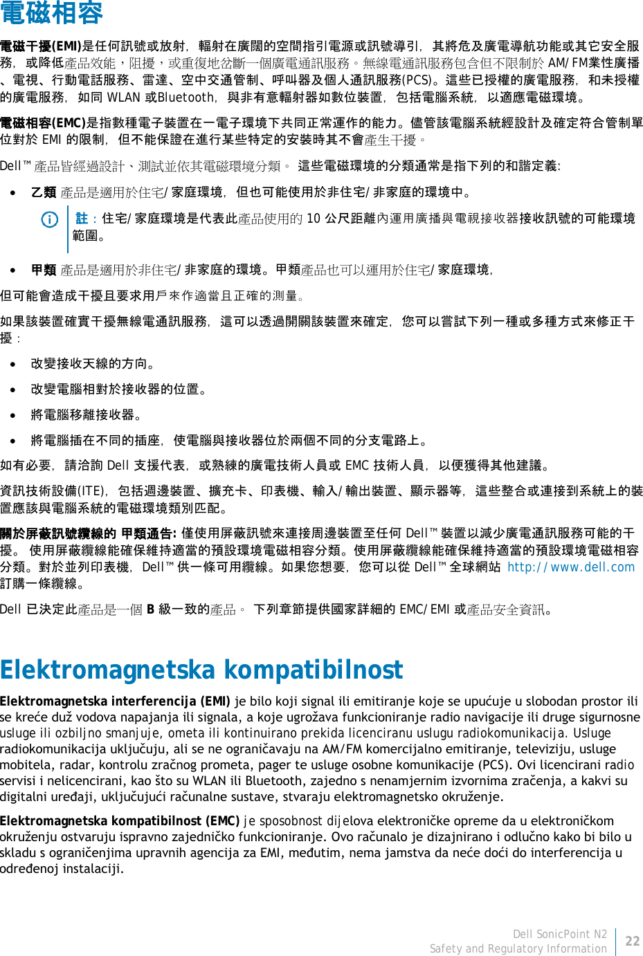 Dell SonicPoint N2 22 Safety and Regulatory Information     電磁相容 電磁干擾(EMI)是任何訊號或放射，輻射在廣闊的空間指引電源或訊號導引，其將危及廣電導航功能或其它安全服務，或降低產品效能，阻擾，或重復地岔斷一個廣電通訊服務。無線電通訊服務包含但不限制於 AM/FM業性廣播、電視、行動電話服務、雷達、空中交通管制、呼叫器及個人通訊服務(PCS)。這些已授權的廣電服務，和未授權的廣電服務，如同 WLAN 或Bluetooth，與非有意輻射器如數位裝置，包括電腦系統，以適應電磁環境。 電磁相容(EMC)是指數種電子裝置在一電子環境下共同正常運作的能力。儘管該電腦系統經設計及確定符合管制單位對於 EMI 的限制，但不能保證在進行某些特定的安裝時其不會產生干擾。  Dell™ 產品皆經過設計、測試並依其電磁環境分類。 這些電磁環境的分類通常是指下列的和諧定義: • 乙類 產品是適用於住宅/家庭環境，但也可能使用於非住宅/非家庭的環境中。   註：住宅/家庭環境是代表此產品使用的 10 公尺距離內運用廣播與電視接收器接收訊號的可能環境範圍。 • 甲類 產品是適用於非住宅/非家庭的環境。甲類產品也可以運用於住宅/家庭環境， 但可能會造成干擾且要求用戶來作適當且正確的測量。 如果該裝置確實干擾無線電通訊服務，這可以透過開關該裝置來確定，您可以嘗試下列一種或多種方式來修正干 擾： • 改變接收天線的方向。 • 改變電腦相對於接收器的位置。 • 將電腦移離接收器。 • 將電腦插在不同的插座，使電腦與接收器位於兩個不同的分支電路上。 如有必要，請洽詢 Dell 支援代表，或熟練的廣電技術人員或 EMC 技術人員，以便獲得其他建議。 資訊技術設備(ITE)，包括週邊裝置、擴充卡、印表機、輸入/輸出裝置、顯示器等，這些整合或連接到系統上的裝置應該與電腦系統的電磁環境類別匹配。  關於屏蔽訊號纜線的 甲類通告: 僅使用屏蔽訊號來連接周邊裝置至任何 Dell™ 裝置以減少廣電通訊服務可能的干 擾。 使用屏蔽纜線能確保維持適當的預設環境電磁相容分類。使用屏蔽纜線能確保維持適當的預設環境電磁相容分類。對於並列印表機，Dell™ 供一條可用纜線。如果您想要，您可以從 Dell™ 全球網站 http://www.dell.com 訂購一條纜線。 Dell 已決定此產品是一個 B 級一致的產品。 下列章節提供國家詳細的 EMC/EMI 或產品安全資訊。 Elektromagnetska kompatibilnost  Elektromagnetska interferencija (EMI) je bilo koji signal ili emitiranje koje se upućuje u slobodan prostor ili se kreće duž vodova napajanja ili signala, a koje ugrožava funkcioniranje radio navigacije ili druge sigurnosne usluge ili ozbiljno smanjuje, ometa ili kontinuirano prekida licenciranu uslugu radiokomunikacija. Usluge radiokomunikacija uključuju, ali se ne ograničavaju na AM/FM komercijalno emitiranje, televiziju, usluge mobitela, radar, kontrolu zračnog prometa, pager te usluge osobne komunikacije (PCS). Ovi licencirani radio servisi i nelicencirani, kao što su WLAN ili Bluetooth, zajedno s nenamjernim izvornima zračenja, a kakvi su digitalni uređaji, uključujući računalne sustave, stvaraju elektromagnetsko okruženje. Elektromagnetska kompatibilnost (EMC) je sposobnost dijelova elektroničke opreme da u elektroničkom okruženju ostvaruju ispravno zajedničko funkcioniranje. Ovo računalo je dizajnirano i odlučno kako bi bilo u skladu s ograničenjima upravnih agencija za EMI, međutim, nema jamstva da neće doći do interferencija u određenoj instalaciji. 