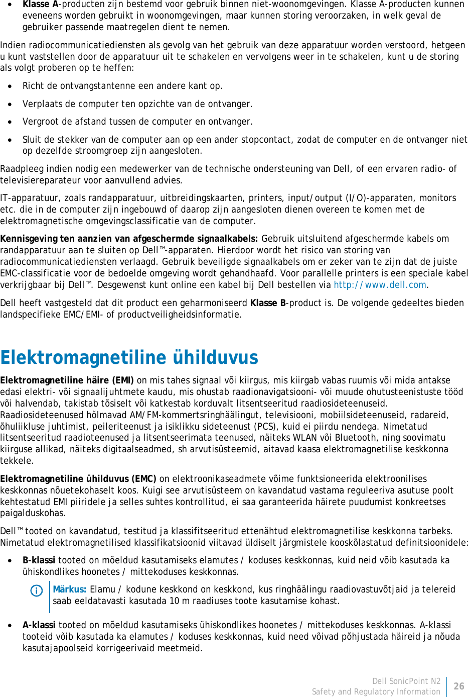 Dell SonicPoint N2 26 Safety and Regulatory Information     • Klasse A-producten zijn bestemd voor gebruik binnen niet-woonomgevingen. Klasse A-producten kunnen eveneens worden gebruikt in woonomgevingen, maar kunnen storing veroorzaken, in welk geval de gebruiker passende maatregelen dient te nemen. Indien radiocommunicatiediensten als gevolg van het gebruik van deze apparatuur worden verstoord, hetgeen u kunt vaststellen door de apparatuur uit te schakelen en vervolgens weer in te schakelen, kunt u de storing als volgt proberen op te heffen: • Richt de ontvangstantenne een andere kant op. • Verplaats de computer ten opzichte van de ontvanger. • Vergroot de afstand tussen de computer en ontvanger. • Sluit de stekker van de computer aan op een ander stopcontact, zodat de computer en de ontvanger niet op dezelfde stroomgroep zijn aangesloten. Raadpleeg indien nodig een medewerker van de technische ondersteuning van Dell, of een ervaren radio- of televisiereparateur voor aanvullend advies. IT-apparatuur, zoals randapparatuur, uitbreidingskaarten, printers, input/output (I/O)-apparaten, monitors etc. die in de computer zijn ingebouwd of daarop zijn aangesloten dienen overeen te komen met de elektromagnetische omgevingsclassificatie van de computer.  Kennisgeving ten aanzien van afgeschermde signaalkabels: Gebruik uitsluitend afgeschermde kabels om randapparatuur aan te sluiten op Dell™-apparaten. Hierdoor wordt het risico van storing van radiocommunicatiediensten verlaagd. Gebruik beveiligde signaalkabels om er zeker van te zijn dat de juiste EMC-classificatie voor de bedoelde omgeving wordt gehandhaafd. Voor parallelle printers is een speciale kabel verkrijgbaar bij Dell™. Desgewenst kunt online een kabel bij Dell bestellen via http://www.dell.com. Dell heeft vastgesteld dat dit product een geharmoniseerd Klasse B-product is. De volgende gedeeltes bieden landspecifieke EMC/EMI- of productveiligheidsinformatie. Elektromagnetiline ühilduvus Elektromagnetiline häire (EMI) on mis tahes signaal või kiirgus, mis kiirgab vabas ruumis või mida antakse edasi elektri- või signaalijuhtmete kaudu, mis ohustab raadionavigatsiooni- või muude ohutusteenistuste tööd või halvendab, takistab tõsiselt või katkestab korduvalt litsentseeritud raadiosideteenuseid. Raadiosideteenused hõlmavad AM/FM-kommertsringhäälingut, televisiooni, mobiilsideteenuseid, radareid, õhuliikluse juhtimist, peileriteenust ja isiklikku sideteenust (PCS), kuid ei piirdu nendega. Nimetatud litsentseeritud raadioteenused ja litsentseerimata teenused, näiteks WLAN või Bluetooth, ning soovimatu kiirguse allikad, näiteks digitaalseadmed, sh arvutisüsteemid, aitavad kaasa elektromagnetilise keskkonna tekkele. Elektromagnetiline ühilduvus (EMC) on elektroonikaseadmete võime funktsioneerida elektroonilises keskkonnas nõuetekohaselt koos. Kuigi see arvutisüsteem on kavandatud vastama reguleeriva asutuse poolt kehtestatud EMI piiridele ja selles suhtes kontrollitud, ei saa garanteerida häirete puudumist konkreetses paigalduskohas.  Dell™ tooted on kavandatud, testitud ja klassifitseeritud ettenähtud elektromagnetilise keskkonna tarbeks. Nimetatud elektromagnetilised klassifikatsioonid viitavad üldiselt järgmistele kooskõlastatud definitsioonidele: • B-klassi tooted on mõeldud kasutamiseks elamutes / koduses keskkonnas, kuid neid võib kasutada ka ühiskondlikes hoonetes / mittekoduses keskkonnas.  Märkus: Elamu / kodune keskkond on keskkond, kus ringhäälingu raadiovastuvõtjaid ja telereid saab eeldatavasti kasutada 10 m raadiuses toote kasutamise kohast. • A-klassi tooted on mõeldud kasutamiseks ühiskondlikes hoonetes / mittekoduses keskkonnas. A-klassi tooteid võib kasutada ka elamutes / koduses keskkonnas, kuid need võivad põhjustada häireid ja nõuda kasutajapoolseid korrigeerivaid meetmeid. 