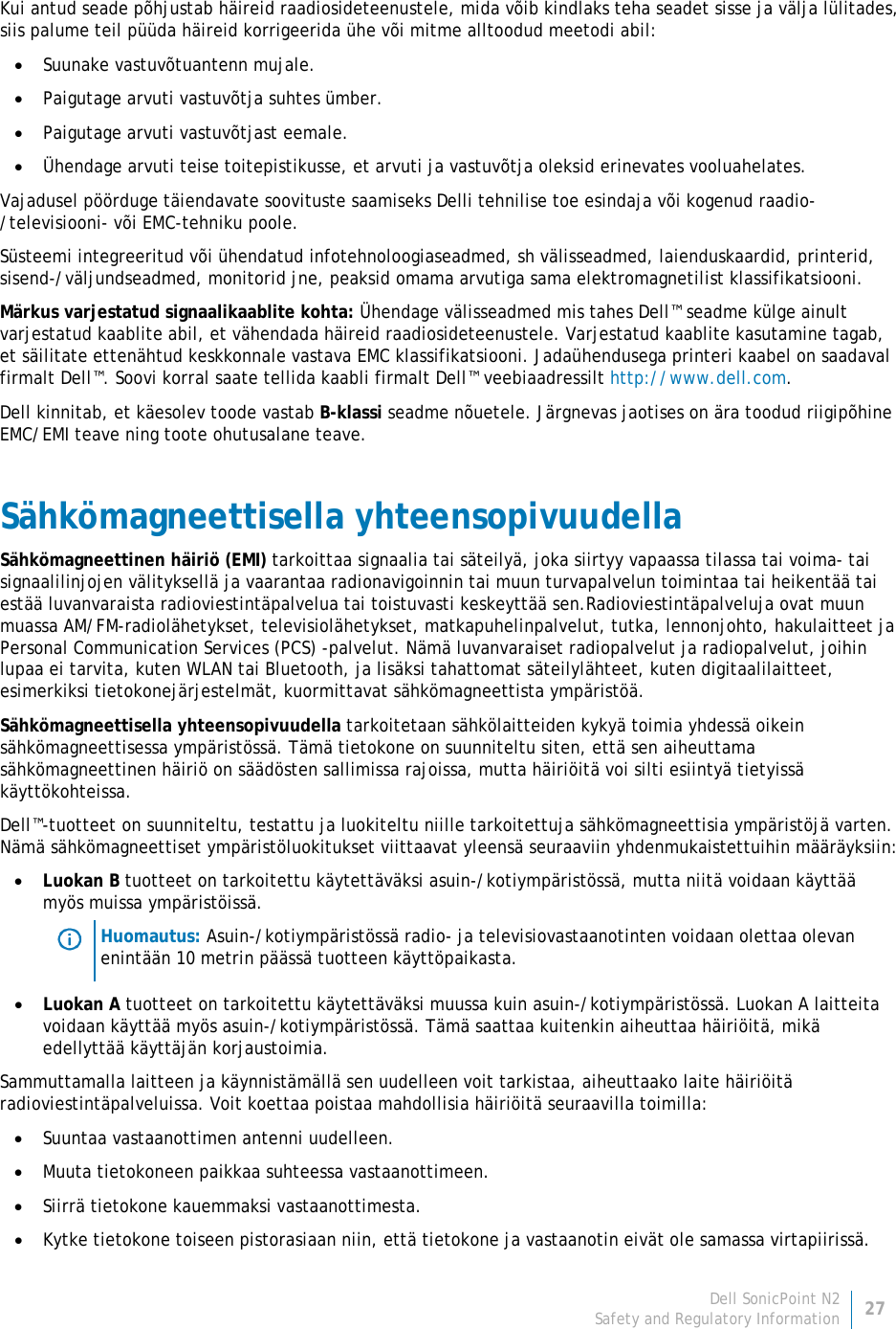 Dell SonicPoint N2 27 Safety and Regulatory Information     Kui antud seade põhjustab häireid raadiosideteenustele, mida võib kindlaks teha seadet sisse ja välja lülitades, siis palume teil püüda häireid korrigeerida ühe või mitme alltoodud meetodi abil: • Suunake vastuvõtuantenn mujale. • Paigutage arvuti vastuvõtja suhtes ümber. • Paigutage arvuti vastuvõtjast eemale. • Ühendage arvuti teise toitepistikusse, et arvuti ja vastuvõtja oleksid erinevates vooluahelates. Vajadusel pöörduge täiendavate soovituste saamiseks Delli tehnilise toe esindaja või kogenud raadio-/televisiooni- või EMC-tehniku poole. Süsteemi integreeritud või ühendatud infotehnoloogiaseadmed, sh välisseadmed, laienduskaardid, printerid, sisend-/väljundseadmed, monitorid jne, peaksid omama arvutiga sama elektromagnetilist klassifikatsiooni.  Märkus varjestatud signaalikaablite kohta: Ühendage välisseadmed mis tahes Dell™ seadme külge ainult varjestatud kaablite abil, et vähendada häireid raadiosideteenustele. Varjestatud kaablite kasutamine tagab, et säilitate ettenähtud keskkonnale vastava EMC klassifikatsiooni. Jadaühendusega printeri kaabel on saadaval firmalt Dell™. Soovi korral saate tellida kaabli firmalt Dell™ veebiaadressilt http://www.dell.com. Dell kinnitab, et käesolev toode vastab B-klassi seadme nõuetele. Järgnevas jaotises on ära toodud riigipõhine EMC/EMI teave ning toote ohutusalane teave. Sähkömagneettisella yhteensopivuudella Sähkömagneettinen häiriö (EMI) tarkoittaa signaalia tai säteilyä, joka siirtyy vapaassa tilassa tai voima- tai signaalilinjojen välityksellä ja vaarantaa radionavigoinnin tai muun turvapalvelun toimintaa tai heikentää tai estää luvanvaraista radioviestintäpalvelua tai toistuvasti keskeyttää sen.Radioviestintäpalveluja ovat muun muassa AM/FM-radiolähetykset, televisiolähetykset, matkapuhelinpalvelut, tutka, lennonjohto, hakulaitteet ja Personal Communication Services (PCS) -palvelut. Nämä luvanvaraiset radiopalvelut ja radiopalvelut, joihin lupaa ei tarvita, kuten WLAN tai Bluetooth, ja lisäksi tahattomat säteilylähteet, kuten digitaalilaitteet, esimerkiksi tietokonejärjestelmät, kuormittavat sähkömagneettista ympäristöä. Sähkömagneettisella yhteensopivuudella tarkoitetaan sähkölaitteiden kykyä toimia yhdessä oikein sähkömagneettisessa ympäristössä. Tämä tietokone on suunniteltu siten, että sen aiheuttama sähkömagneettinen häiriö on säädösten sallimissa rajoissa, mutta häiriöitä voi silti esiintyä tietyissä käyttökohteissa.  Dell™-tuotteet on suunniteltu, testattu ja luokiteltu niille tarkoitettuja sähkömagneettisia ympäristöjä varten. Nämä sähkömagneettiset ympäristöluokitukset viittaavat yleensä seuraaviin yhdenmukaistettuihin määräyksiin: • Luokan B tuotteet on tarkoitettu käytettäväksi asuin-/kotiympäristössä, mutta niitä voidaan käyttää myös muissa ympäristöissä.  Huomautus: Asuin-/kotiympäristössä radio- ja televisiovastaanotinten voidaan olettaa olevan enintään 10 metrin päässä tuotteen käyttöpaikasta. • Luokan A tuotteet on tarkoitettu käytettäväksi muussa kuin asuin-/kotiympäristössä. Luokan A laitteita voidaan käyttää myös asuin-/kotiympäristössä. Tämä saattaa kuitenkin aiheuttaa häiriöitä, mikä edellyttää käyttäjän korjaustoimia. Sammuttamalla laitteen ja käynnistämällä sen uudelleen voit tarkistaa, aiheuttaako laite häiriöitä radioviestintäpalveluissa. Voit koettaa poistaa mahdollisia häiriöitä seuraavilla toimilla: • Suuntaa vastaanottimen antenni uudelleen. • Muuta tietokoneen paikkaa suhteessa vastaanottimeen. • Siirrä tietokone kauemmaksi vastaanottimesta. • Kytke tietokone toiseen pistorasiaan niin, että tietokone ja vastaanotin eivät ole samassa virtapiirissä. 