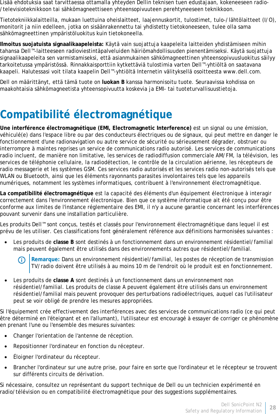 Dell SonicPoint N2 28 Safety and Regulatory Information     Lisää ehdotuksia saat tarvittaessa ottamalla yhteyden Dellin teknisen tuen edustajaan, kokeneeseen radio-/televisioteknikkoon tai sähkömagneettiseen yhteensopivuuteen perehtyneeseen teknikkoon. Tietotekniikkalaitteilla, mukaan luettuina oheislaitteet, laajennuskortit, tulostimet, tulo-/lähtölaitteet (I/O), monitorit ja niin edelleen, jotka on sisäänrakennettu tai yhdistetty tietokoneeseen, tulee olla sama sähkömagneettinen ympäristöluokitus kuin tietokoneella.  Ilmoitus suojatuista signaalikaapeleista: Käytä vain suojattuja kaapeleita laitteiden yhdistämiseen mihin tahansa Dell™-laitteeseen radioviestintäpalveluiden häiriömahdollisuuden pienentämiseksi. Käytä suojattuja signaalikaapeleita sen varmistamiseksi, että asianmukainen sähkömagneettinen yhteensopivuusluokitus säilyy tarkoitetussa ympäristössä. Rinnakkaisporttiin kytkettäviä tulostimia varten Dell™-yhtiöltä on saatavana kaapeli. Halutessasi voit tilata kaapelin Dell™-yhtiöltä Internetin välityksellä osoitteesta www.dell.com. Dell on määrittänyt, että tämä tuote on luokan B kanssa harmonisoitu tuote. Seuraavissa kohdissa on maakohtaisia sähkömagneetista yhteensopivuutta koskevia ja EMI- tai tuoteturvallisuustietoja. Compatibilité électromagnétique Une interférence électromagnétique (EMI, Electromagnetic Interference) est un signal ou une émission, véhiculé(e) dans l&apos;espace libre ou par des conducteurs électriques ou de signaux, qui peut mettre en danger le fonctionnement d&apos;une radionavigation ou autre service de sécurité ou sérieusement dégrader, obstruer ou interrompre à maintes reprises un service de communications radio autorisé. Les services de communications radio incluent, de manière non limitative, les services de radiodiffusion commerciale AM/FM, la télévision, les services de téléphonie cellulaire, la radiodétection, le contrôle de la circulation aérienne, les récepteurs de radio messagerie et les systèmes GSM. Ces services radio autorisés et les services radio non-autorisés tels que WLAN ou Bluetooth, ainsi que les éléments rayonnants parasites involontaires tels que les appareils numériques, notamment les systèmes informatiques, contribuent à l&apos;environnement électromagnétique. La compatibilité électromagnétique est la capacité des éléments d&apos;un équipement électronique à interagir correctement dans l&apos;environnement électronique. Bien que ce système informatique ait été conçu pour être conforme aux limites de l&apos;instance réglementaire des EMI, il n&apos;y a aucune garantie concernant les interférences pouvant survenir dans une installation particulière.  Les produits Dell™ sont conçus, testés et classés pour l&apos;environnement électromagnétique dans lequel il est prévu de les utiliser. Ces classifications font généralement référence aux définitions harmonisées suivantes : • Les produits de classe B sont destinés à un fonctionnement dans un environnement résidentiel/familial mais peuvent également être utilisés dans des environnements autres que résidentiel/familial.  Remarque: Dans un environnement résidentiel/familial, les postes de réception de transmission TV/radio doivent être utilisés à au moins 10 m de l&apos;endroit où le produit est en fonctionnement. • Les produits de classe A sont destinés à un fonctionnement dans un environnement non résidentiel/familial. Les produits de classe A peuvent également être utilisés dans un environnement résidentiel/familial mais peuvent provoquer des perturbations radioélectriques, auquel cas l&apos;utilisateur peut se voir obligé de prendre les mesures appropriées. Si l&apos;équipement crée effectivement des interférences avec des services de communications radio (ce qui peut être déterminé en l&apos;éteignant et en l&apos;allumant), l&apos;utilisateur est encouragé à essayer de corriger ce phénomène en prenant l&apos;une ou l&apos;ensemble des mesures suivantes: • Changer l&apos;orientation de l&apos;antenne de réception. • Repositionner l&apos;ordinateur en fonction du récepteur. • Éloigner l&apos;ordinateur du récepteur. • Brancher l&apos;ordinateur sur une autre prise, pour faire en sorte que l&apos;ordinateur et le récepteur se trouvent sur différents circuits de dérivation. Si nécessaire, consultez un représentant du support technique de Dell ou un technicien expérimenté en radio/télévision ou en compatibilité électromagnétique pour des suggestions supplémentaires. 