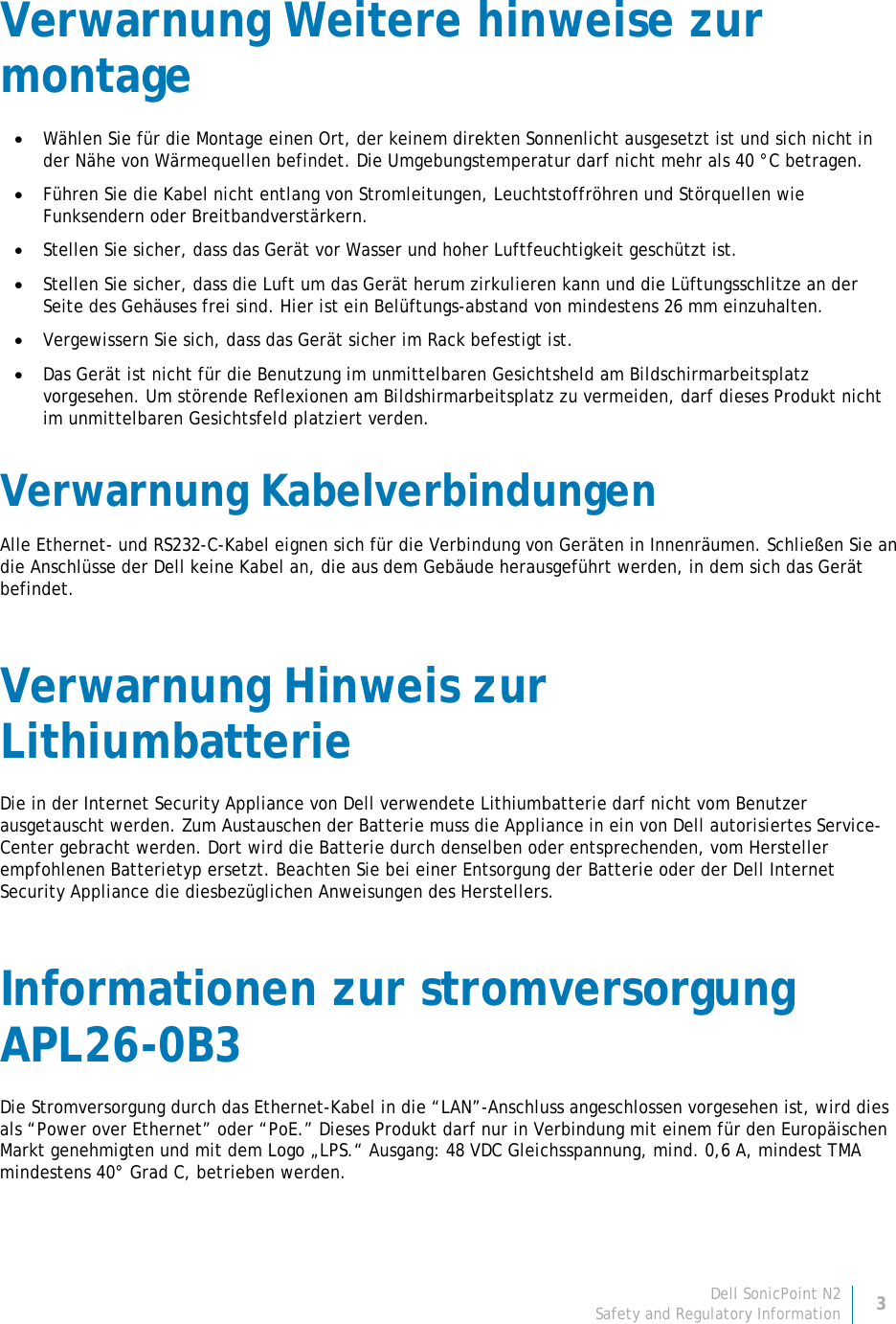 Dell SonicPoint N2 3 Safety and Regulatory Information     Verwarnung Weitere hinweise zur montage • Wählen Sie für die Montage einen Ort, der keinem direkten Sonnenlicht ausgesetzt ist und sich nicht in der Nähe von Wärmequellen befindet. Die Umgebungstemperatur darf nicht mehr als 40 °C betragen. • Führen Sie die Kabel nicht entlang von Stromleitungen, Leuchtstoffröhren und Störquellen wie Funksendern oder Breitbandverstärkern. • Stellen Sie sicher, dass das Gerät vor Wasser und hoher Luftfeuchtigkeit geschützt ist. • Stellen Sie sicher, dass die Luft um das Gerät herum zirkulieren kann und die Lüftungsschlitze an der Seite des Gehäuses frei sind. Hier ist ein Belüftungs-abstand von mindestens 26 mm einzuhalten. • Vergewissern Sie sich, dass das Gerät sicher im Rack befestigt ist. • Das Gerät ist nicht für die Benutzung im unmittelbaren Gesichtsheld am Bildschirmarbeitsplatz vorgesehen. Um störende Reflexionen am Bildshirmarbeitsplatz zu vermeiden, darf dieses Produkt nicht im unmittelbaren Gesichtsfeld platziert verden. Verwarnung Kabelverbindungen Alle Ethernet- und RS232-C-Kabel eignen sich für die Verbindung von Geräten in Innenräumen. Schließen Sie an die Anschlüsse der Dell keine Kabel an, die aus dem Gebäude herausgeführt werden, in dem sich das Gerät befindet. Verwarnung Hinweis zur Lithiumbatterie Die in der Internet Security Appliance von Dell verwendete Lithiumbatterie darf nicht vom Benutzer ausgetauscht werden. Zum Austauschen der Batterie muss die Appliance in ein von Dell autorisiertes Service- Center gebracht werden. Dort wird die Batterie durch denselben oder entsprechenden, vom Hersteller empfohlenen Batterietyp ersetzt. Beachten Sie bei einer Entsorgung der Batterie oder der Dell Internet Security Appliance die diesbezüglichen Anweisungen des Herstellers. Informationen zur stromversorgung APL26-0B3 Die Stromversorgung durch das Ethernet-Kabel in die “LAN”-Anschluss angeschlossen vorgesehen ist, wird dies als “Power over Ethernet” oder “PoE.” Dieses Produkt darf nur in Verbindung mit einem für den Europäischen Markt genehmigten und mit dem Logo „LPS.“ Ausgang: 48 VDC Gleichsspannung, mind. 0,6 A, mindest TMA mindestens 40° Grad C, betrieben werden. 