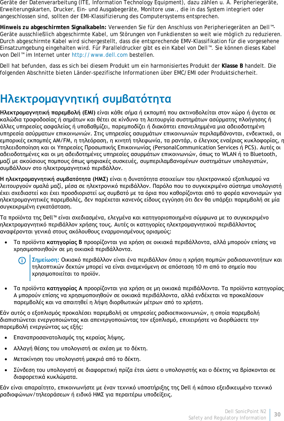 Dell SonicPoint N2 30 Safety and Regulatory Information     Geräte der Datenverarbeitung (ITE, Information Technology Equipment), dazu zählen u. A. Peripheriegeräte, Erweiterungskarten, Drucker, Ein- und Ausgabegeräte, Monitore usw., die in das System integriert oder angeschlossen sind, sollten der EMI-Klassifizierung des Computersystems entsprechen.  Hinweis zu abgeschirmten Signalkabeln: Verwenden Sie für den Anschluss von Peripheriegeräten an Dell™-Geräte ausschließlich abgeschirmte Kabel, um Störungen von Funkdiensten so weit wie möglich zu reduzieren. Durch abgeschirmte Kabel wird sichergestellt, dass die entsprechende EMV-Klassifikation für die vorgesehene Einsatzumgebung eingehalten wird. Für Paralleldrucker gibt es ein Kabel von Dell™. Sie können dieses Kabel von Dell™ im Internet unter http://www.dell.com bestellen. Dell hat befunden, dass es sich bei diesem Produkt um ein harmonisiertes Produkt der Klasse B handelt. Die folgenden Abschnitte bieten Länder-spezifische Informationen über EMC/EMI oder Produktsicherheit. Ηλεκτρομαγνητική συμβατότητα Ηλεκτρομαγνητική παρεμβολή (EMI) είναι κάθε σήμα ή εκπομπή που ακτινοβολείται στον χώρο ή άγεται σε καλώδια τροφοδοσίας ή σημάτων και θέτει σε κίνδυνο τη λειτουργία συστημάτων ασύρματης πλοήγησης ή άλλες υπηρεσίες ασφαλείας ή υποβαθμίζει, παρεμποδίζει ή διακόπτει επανειλημμένα μια αδειοδοτημένη υπηρεσία ασύρματων επικοινωνιών. Στις υπηρεσίες ασυρμάτων επικοινωνιών περιλαμβάνονται, ενδεικτικά, οι εμπορικές εκπομπές AM/FM, η τηλεόραση, η κινητή τηλεφωνία, τα ραντάρ, ο έλεγχος εναέριας κυκλοφορίας, η τηλεειδοποίηση και οι Υπηρεσίες Προσωπικής Επικοινωνίας (PersonalCommunication Services ή PCS). Αυτές οι αδειοδοτημένες και οι μη αδειδοτημένες υπηρεσίες ασυρμάτων επικοινωνιών, όπως το WLAN ή το Bluetooth, μαζί με ακούσιους πομπους όπως ψηφιακές συσκευές, συμπεριλαμβανομένων συστημάτων υπολογιστών, συμβάλλουν στο ηλεκτρομαγνητικό περιβάλλον. Η ηλεκτρομαγνητική συμβατότητα (ΗΜΣ) είναι η δυνατότητα στοιχείων του ηλεκτρονικού εξοπλισμού να λειτουργούν ομαλά μαζί, μέσα σε ηλεκτρονικό περιβάλλον. Παρόλο που το συγκεκριμένο σύστημα υπολογιστή έχει σχεδιαστεί και έχει προσδιοριστεί ως συμβατό με τα όρια που καθορίζονται από το φορέα κανονισμών για ηλεκτρομαγνητικές παρεμβολές, δεν παρέχεται κανενός είδους εγγύηση ότι δεν θα υπάρξει παρεμβολή σε μία συγκεκριμένη εγκατάσταση.  Τα προϊόντα της Dell™ είναι σχεδιασμένα, ελεγμένα και κατηγοριοποιημένα σύμφωνα με το συγκεκριμένο ηλεκτρομαγνητικό περιβάλλον χρήσης τους. Αυτές οι κατηγορίες ηλεκτρομαγνητικού περιβάλλοντος αναφέρονται γενικά στους ακόλουθους εναρμονισμένους ορισμούς: • Τα προϊόντα κατηγορίας B προορίζονται για χρήση σε οικιακά περιβάλλοντα, αλλά μπορούν επίσης να χρησιμοποιηθούν σε μη οικιακά περιβάλλοντα.  Σημείωση: Οικιακό περιβάλλον είναι ένα περιβάλλον όπου η χρήση πομπών ραδιοσυχνοτήτων και τηλεοπτικών δεκτών μπορεί να είναι αναμενόμενη σε απόσταση 10 m από το σημείο που χρησιμοποιείται το προϊόν. • Τα προϊόντα κατηγορίας A προορίζονται για χρήση σε μη οικιακά περιβάλλοντα. Τα προϊόντα κατηγορίας A μπορούν επίσης να χρησιμοποιηθούν σε οικιακά περιβάλλοντα, αλλά ενδέχεται να προκαλέσουν παρεμβολές και να απαιτηθεί η λήψη διορθωτικών μέτρων από το χρήστη. Εάν αυτός ο εξοπλισμός προκαλέσει παρεμβολή σε υπηρεσίες ραδιοεπικοινωνιών, η οποία παρεμβολή διαπιστώνεται ενεργοποιώντας και απενεργοποιώντας τον εξοπλισμό, επιχειρήστε να διορθώσετε την παρεμβολή ενεργώντας ως εξής: • Επαναπροσανατολισμός της κεραίας λήψης. • Αλλαγή θέσης του υπολογιστή σε σχέση με το δέκτη. • Μετακίνηση του υπολογιστή μακριά από το δέκτη. • Σύνδεση του υπολογιστή σε διαφορετική πρίζα έτσι ώστε ο υπολογιστής και ο δέκτης να βρίσκονται σε διαφορετικά κυκλώματα. Εάν είναι απαραίτητο, επικοινωνήστε με έναν τεχνικό υποστήριξης της Dell ή κάποιο εξειδικευμένο τεχνικό ραδιοφώνων/τηλεοράσεων ή ειδικό ΗΜΣ για περαιτέρω υποδείξεις. 