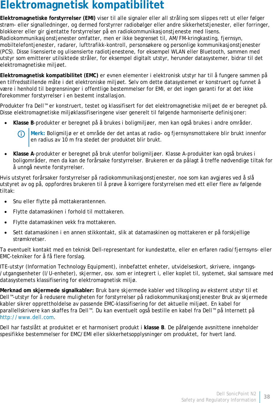 Dell SonicPoint N2 38 Safety and Regulatory Information     Elektromagnetisk kompatibilitet Elektromagnetiske forstyrrelser (EMI) viser til alle signaler eller all stråling som slippes rett ut eller følger strøm- eller signalledninger, og dermed forstyrrer radiobølger eller andre sikkerhetstjenester, eller forringer, blokkerer eller gir gjentatte forstyrrelser på en radiokommunikasjonstjeneste med lisens. Radiokommunikasjonstjenester omfatter, men er ikke begrenset til, AM/FM-kringkasting, fjernsyn, mobiltelefontjenester, radarer, lufttrafikk-kontroll, personsøkere og personlige kommunikasjonstjenester (PCS). Disse lisensierte og ulisensierte radiotjenestene, for eksempel WLAN eller Bluetooth, sammen med utstyr som emitterer utilsiktede stråler, for eksempel digitalt utstyr, herunder datasystemer, bidrar til det elektromagnetiske miljøet. Elektromagnetisk kompatibilitet (EMC) er evnen elementer i elektronisk utstyr har til å fungere sammen på en tilfredsstillende måte i det elektroniske miljøet. Selv om dette datasystemet er konstruert og funnet å være i henhold til begrensninger i offentlige bestemmelser for EMI, er det ingen garanti for at det ikke forekommer forstyrrelser i en bestemt installasjon.  Produkter fra Dell™ er konstruert, testet og klassifisert for det elektromagnetiske miljøet de er beregnet på. Disse elektromagnetiske miljøklassifiseringene viser generelt til følgende harmoniserte definisjoner: • Klasse B-produkter er beregnet på å brukes i boligmiljøer, men kan også brukes i andre områder.  Merk: Boligmiljø er et område der det antas at radio- og fjernsynsmottakere blir brukt innenfor en radius av 10 m fra stedet der produktet blir brukt. • Klasse A-produkter er beregnet på bruk utenfor boligmiljøer. Klasse A-produkter kan også brukes i boligområder, men da kan de forårsake forstyrrelser. Brukeren er da pålagt å treffe nødvendige tiltak for å unngå nevnte forstyrrelser. Hvis utstyret forårsaker forstyrrelser på radiokommunikasjonstjenester, noe som kan avgjøres ved å slå utstyret av og på, oppfordres brukeren til å prøve å korrigere forstyrrelsen med ett eller flere av følgende tiltak: • Snu eller flytte på mottakerantennen. • Flytte datamaskinen i forhold til mottakeren. • Flytte datamaskinen vekk fra mottakeren. • Sett datamaskinen i en annen stikkontakt, slik at datamaskinen og mottakeren er på forskjellige strømkretser. Ta eventuelt kontakt med en teknisk Dell-representant for kundestøtte, eller en erfaren radio/fjernsyns- eller EMC-tekniker for å få flere forslag. ITE-utstyr (Information Technology Equipment), innbefattet enheter, utvidelseskort, skrivere, inngangs-/utgangsenheter (I/U-enheter), skjermer, osv. som er integrert i, eller koplet til, systemet, skal samsvare med datasystemets klassifisering for elektromagnetisk miljø.  Merknad om skjermede signalkabler: Bruk bare skjermede kabler ved tilkopling av eksternt utstyr til et Dell™-utstyr for å redusere muligheten for forstyrrelser på radiokommunikasjonstjenester Bruk av skjermede kabler sikrer opprettholdelse av passende EMC-klassifisering for det aktuelle miljøet. En kabel for parallellskrivere kan skaffes fra Dell™. Du kan eventuelt også bestille en kabel fra Dell™ på Internett på http://www.dell.com. Dell har fastslått at produktet er et harmonisert produkt i klasse B. De påfølgende avsnittene inneholder spesifikke bestemmelser for EMC/EMI eller sikkerhetsopplysninger om produktet, for hvert land.   