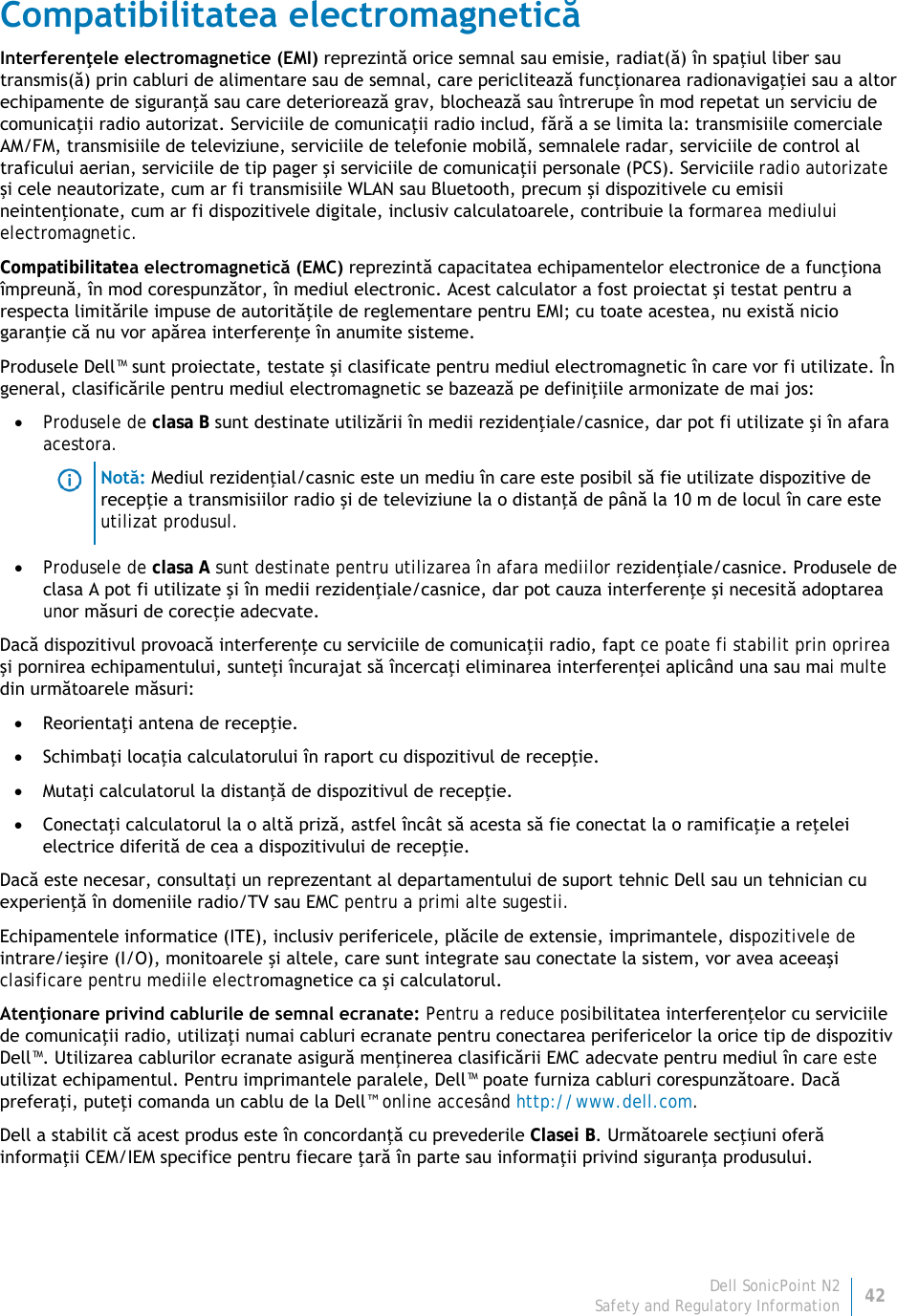 Dell SonicPoint N2 42 Safety and Regulatory Information     Compatibilitatea electromagnetică Interferenţele electromagnetice (EMI) reprezintă orice semnal sau emisie, radiat(ă) în spaţiul liber sau transmis(ă) prin cabluri de alimentare sau de semnal, care periclitează funcţionarea radionavigaţiei sau a altor echipamente de siguranţă sau care deteriorează grav, blochează sau întrerupe în mod repetat un serviciu de comunicaţii radio autorizat. Serviciile de comunicaţii radio includ, fără a se limita la: transmisiile comerciale AM/FM, transmisiile de televiziune, serviciile de telefonie mobilă, semnalele radar, serviciile de control al traficului aerian, serviciile de tip pager şi serviciile de comunicaţii personale (PCS). Serviciile radio autorizate şi cele neautorizate, cum ar fi transmisiile WLAN sau Bluetooth, precum şi dispozitivele cu emisii neintenţionate, cum ar fi dispozitivele digitale, inclusiv calculatoarele, contribuie la formarea mediului electromagnetic. Compatibilitatea electromagnetică (EMC) reprezintă capacitatea echipamentelor electronice de a funcţiona împreună, în mod corespunzător, în mediul electronic. Acest calculator a fost proiectat şi testat pentru a respecta limitările impuse de autorităţile de reglementare pentru EMI; cu toate acestea, nu există nicio garanţie că nu vor apărea interferenţe în anumite sisteme.  Produsele Dell™ sunt proiectate, testate şi clasificate pentru mediul electromagnetic în care vor fi utilizate. În general, clasificările pentru mediul electromagnetic se bazează pe definiţiile armonizate de mai jos: • Produsele de clasa B sunt destinate utilizării în medii rezidenţiale/casnice, dar pot fi utilizate şi în afara acestora.  Notă: Mediul rezidenţial/casnic este un mediu în care este posibil să fie utilizate dispozitive de recepţie a transmisiilor radio şi de televiziune la o distanţă de până la 10 m de locul în care este utilizat produsul. • Produsele de clasa A sunt destinate pentru utilizarea în afara mediilor rezidenţiale/casnice. Produsele de clasa A pot fi utilizate şi în medii rezidenţiale/casnice, dar pot cauza interferenţe şi necesită adoptarea unor măsuri de corecţie adecvate. Dacă dispozitivul provoacă interferenţe cu serviciile de comunicaţii radio, fapt ce poate fi stabilit prin oprirea şi pornirea echipamentului, sunteţi încurajat să încercaţi eliminarea interferenţei aplicând una sau mai multe din următoarele măsuri: • Reorientaţi antena de recepţie. • Schimbaţi locaţia calculatorului în raport cu dispozitivul de recepţie. • Mutaţi calculatorul la distanţă de dispozitivul de recepţie. • Conectaţi calculatorul la o altă priză, astfel încât să acesta să fie conectat la o ramificaţie a reţelei electrice diferită de cea a dispozitivului de recepţie. Dacă este necesar, consultaţi un reprezentant al departamentului de suport tehnic Dell sau un tehnician cu experienţă în domeniile radio/TV sau EMC pentru a primi alte sugestii. Echipamentele informatice (ITE), inclusiv perifericele, plăcile de extensie, imprimantele, dispozitivele de intrare/ieşire (I/O), monitoarele şi altele, care sunt integrate sau conectate la sistem, vor avea aceeaşi clasificare pentru mediile electromagnetice ca şi calculatorul.  Atenţionare privind cablurile de semnal ecranate: Pentru a reduce posibilitatea interferenţelor cu serviciile de comunicaţii radio, utilizaţi numai cabluri ecranate pentru conectarea perifericelor la orice tip de dispozitiv Dell™. Utilizarea cablurilor ecranate asigură menţinerea clasificării EMC adecvate pentru mediul în care este utilizat echipamentul. Pentru imprimantele paralele, Dell™ poate furniza cabluri corespunzătoare. Dacă preferaţi, puteţi comanda un cablu de la Dell™ online accesând http://www.dell.com. Dell a stabilit că acest produs este în concordanţă cu prevederile Clasei B. Următoarele secţiuni oferă informaţii CEM/IEM specifice pentru fiecare ţară în parte sau informaţii privind siguranţa produsului. 