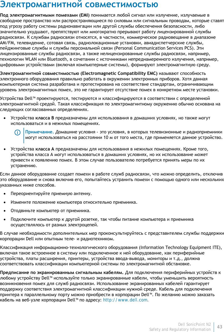 Dell SonicPoint N2 43 Safety and Regulatory Information     Электромагнитной совместимостью Под электромагнитными помехами (EMI) понимается любой сигнал или излучение, излучаемые в свободное пространство или распространяющиеся по силовым или сигнальным проводам, которые ставят под угрозу работу системы радионавигации или другой службы обеспечения безопасности, либо значительно ухудшают, препятствуют или многократно прерывают работу лицензированной службы радиосвязи. К службам радиосвязи относятся, в частности, коммерческое радиовещание в диапазоне AM/FM, телевидение, сотовая связь, радиолокационные установки, авиадиспетчерские службы, пейджинговые службы и службы персональной связи (Personal Communication Services PCS). Эти лицензированные службы радиосвязи, а также нелицензированные службы радиосвязи, например, технологии WLAN или Bluetooth, в сочетании с источниками непреднамеренного излучения, например, цифровыми устройствами (включая компьютерные системы), формируют электромагнитную среду. Электромагнитной совместимостью (Electromagnetic Compatibility EMC) называют способность электронного оборудования правильно работать в окружении электронных приборов. Хотя данная компьютерная система разработана и протестирована на соответствие стандартам, ограничивающим уровень электромагнитных помех, это не гарантирует отсутствие помех в конкретном месте установки. Устройства Dell™ проектируются, тестируются и классифицируются в соответствии с определенной электромагнитной средой. Такая классификация по электромагнитному окружению обычно основана на следующих согласованных определениях. • Устройства класса B предназначены для использования в домашних условиях, но также могут использоваться и в нежилых помещениях.  Примечание. Домашние условия - это условия, в которых телевизионные и радиоприемники могут использоваться на расстоянии 10 м от того места, где применяется данное устройство. • Устройства класса А предназначены для использования в нежилых помещениях. Кроме того, устройства класса А могут использоваться в домашних условиях, но их использование может привести к появлению помех. В этом случае пользователю потребуется принять меры по их устранению. Если данное оборудование создает помехи в работе служб радиосвязи, что можно определить, отключив это оборудование и снова включив его, попытайтесь устранить помехи с помощью одного или нескольких указанных ниже способов. • Переориентируйте приемную антенну. • Измените положение компьютера относительно приемника. • Отодвиньте компьютер от приемника. • Подключите компьютер к другой розетке, так чтобы питание компьютера и приемника осуществлялось от разных электроцепей. В случае необходимости дополнительных мер проконсультируйтесь с представителем службы поддержки корпорации Dell или опытным теле- и радиотехником. Классификация информационно-технологического оборудования (Information Technology Equipment ITE), включая такое встроенное в систему или подключенное к ней оборудование, как периферийные устройства, платы расширения, принтеры, устройства ввода-вывода, мониторы и т.д., должна соответствовать классификации компьютерной системы по электромагнитной обстановке.  Предписание по экранированным сигнальным кабелям. Для подключения периферийных устройств к любому устройству Dell™ используйте только экранированные кабели, чтобы уменьшить вероятность возникновения помех для служб радиосвязи. Использование экранированных кабелей гарантирует поддержку соответствия электромагнитной классификации нужной среде. Кабель для подключения принтера к параллельному порту можно приобрести в корпорации Dell™. По желанию можно заказать кабель на веб-узле корпорации Dell™ по адресу: http://www.dell.com. 