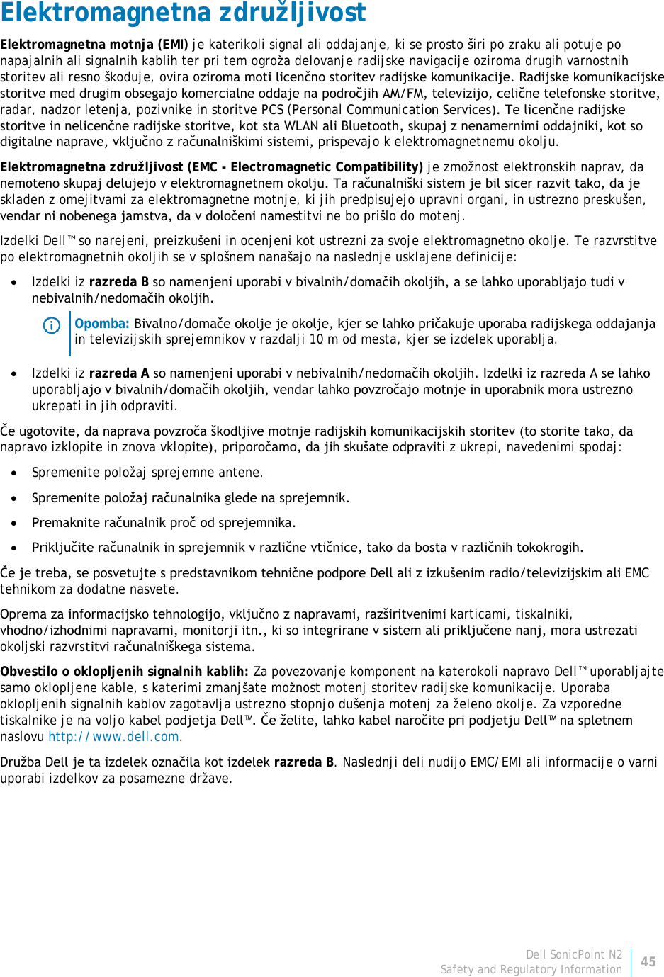 Dell SonicPoint N2 45 Safety and Regulatory Information     Elektromagnetna združljivost Elektromagnetna motnja (EMI) je katerikoli signal ali oddajanje, ki se prosto širi po zraku ali potuje po napajalnih ali signalnih kablih ter pri tem ogroža delovanje radijske navigacije oziroma drugih varnostnih storitev ali resno škoduje, ovira oziroma moti licenčno storitev radijske komunikacije. Radijske komunikacijske storitve med drugim obsegajo komercialne oddaje na področjih AM/FM, televizijo, celične telefonske storitve, radar, nadzor letenja, pozivnike in storitve PCS (Personal Communication Services). Te licenčne radijske storitve in nelicenčne radijske storitve, kot sta WLAN ali Bluetooth, skupaj z nenamernimi oddajniki, kot so digitalne naprave, vključno z računalniškimi sistemi, prispevajo k elektromagnetnemu okolju. Elektromagnetna združljivost (EMC - Electromagnetic Compatibility) je zmožnost elektronskih naprav, da nemoteno skupaj delujejo v elektromagnetnem okolju. Ta računalniški sistem je bil sicer razvit tako, da je skladen z omejitvami za elektromagnetne motnje, ki jih predpisujejo upravni organi, in ustrezno preskušen, vendar ni nobenega jamstva, da v določeni namestitvi ne bo prišlo do motenj.  Izdelki Dell™ so narejeni, preizkušeni in ocenjeni kot ustrezni za svoje elektromagnetno okolje. Te razvrstitve po elektromagnetnih okoljih se v splošnem nanašajo na naslednje usklajene definicije: • Izdelki iz razreda B so namenjeni uporabi v bivalnih/domačih okoljih, a se lahko uporabljajo tudi v nebivalnih/nedomačih okoljih.  Opomba: Bivalno/domače okolje je okolje, kjer se lahko pričakuje uporaba radijskega oddajanja in televizijskih sprejemnikov v razdalji 10 m od mesta, kjer se izdelek uporablja. • Izdelki iz razreda A so namenjeni uporabi v nebivalnih/nedomačih okoljih. Izdelki iz razreda A se lahko uporabljajo v bivalnih/domačih okoljih, vendar lahko povzročajo motnje in uporabnik mora ustrezno ukrepati in jih odpraviti. Če ugotovite, da naprava povzroča škodljive motnje radijskih komunikacijskih storitev (to storite tako, da napravo izklopite in znova vklopite), priporočamo, da jih skušate odpraviti z ukrepi, navedenimi spodaj: • Spremenite položaj sprejemne antene. • Spremenite položaj računalnika glede na sprejemnik. • Premaknite računalnik proč od sprejemnika. • Priključite računalnik in sprejemnik v različne vtičnice, tako da bosta v različnih tokokrogih. Če je treba, se posvetujte s predstavnikom tehnične podpore Dell ali z izkušenim radio/televizijskim ali EMC tehnikom za dodatne nasvete. Oprema za informacijsko tehnologijo, vključno z napravami, razširitvenimi karticami, tiskalniki, vhodno/izhodnimi napravami, monitorji itn., ki so integrirane v sistem ali priključene nanj, mora ustrezati okoljski razvrstitvi računalniškega sistema.  Obvestilo o oklopljenih signalnih kablih: Za povezovanje komponent na katerokoli napravo Dell™ uporabljajte samo oklopljene kable, s katerimi zmanjšate možnost motenj storitev radijske komunikacije. Uporaba oklopljenih signalnih kablov zagotavlja ustrezno stopnjo dušenja motenj za želeno okolje. Za vzporedne tiskalnike je na voljo kabel podjetja Dell™. Če želite, lahko kabel naročite pri podjetju Dell™ na spletnem naslovu http://www.dell.com. Družba Dell je ta izdelek označila kot izdelek razreda B. Naslednji deli nudijo EMC/EMI ali informacije o varni uporabi izdelkov za posamezne države.   