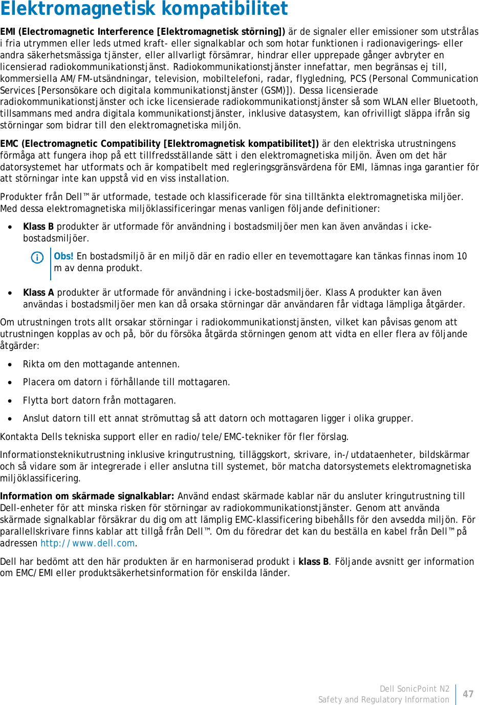 Dell SonicPoint N2 47 Safety and Regulatory Information     Elektromagnetisk kompatibilitet EMI (Electromagnetic Interference [Elektromagnetisk störning]) är de signaler eller emissioner som utstrålas i fria utrymmen eller leds utmed kraft- eller signalkablar och som hotar funktionen i radionavigerings- eller andra säkerhetsmässiga tjänster, eller allvarligt försämrar, hindrar eller upprepade gånger avbryter en licensierad radiokommunikationstjänst. Radiokommunikationstjänster innefattar, men begränsas ej till, kommersiella AM/FM-utsändningar, television, mobiltelefoni, radar, flygledning, PCS (Personal Communication Services [Personsökare och digitala kommunikationstjänster (GSM)]). Dessa licensierade radiokommunikationstjänster och icke licensierade radiokommunikationstjänster så som WLAN eller Bluetooth, tillsammans med andra digitala kommunikationstjänster, inklusive datasystem, kan ofrivilligt släppa ifrån sig störningar som bidrar till den elektromagnetiska miljön. EMC (Electromagnetic Compatibility [Elektromagnetisk kompatibilitet]) är den elektriska utrustningens förmåga att fungera ihop på ett tillfredsställande sätt i den elektromagnetiska miljön. Även om det här datorsystemet har utformats och är kompatibelt med regleringsgränsvärdena för EMI, lämnas inga garantier för att störningar inte kan uppstå vid en viss installation.  Produkter från Dell™ är utformade, testade och klassificerade för sina tilltänkta elektromagnetiska miljöer. Med dessa elektromagnetiska miljöklassificeringar menas vanligen följande definitioner: • Klass B produkter är utformade för användning i bostadsmiljöer men kan även användas i icke-bostadsmiljöer.  Obs! En bostadsmiljö är en miljö där en radio eller en tevemottagare kan tänkas finnas inom 10 m av denna produkt. • Klass A produkter är utformade för användning i icke-bostadsmiljöer. Klass A produkter kan även användas i bostadsmiljöer men kan då orsaka störningar där användaren får vidtaga lämpliga åtgärder. Om utrustningen trots allt orsakar störningar i radiokommunikationstjänsten, vilket kan påvisas genom att utrustningen kopplas av och på, bör du försöka åtgärda störningen genom att vidta en eller flera av följande åtgärder: • Rikta om den mottagande antennen. • Placera om datorn i förhållande till mottagaren. • Flytta bort datorn från mottagaren. • Anslut datorn till ett annat strömuttag så att datorn och mottagaren ligger i olika grupper. Kontakta Dells tekniska support eller en radio/tele/EMC-tekniker för fler förslag. Informationsteknikutrustning inklusive kringutrustning, tilläggskort, skrivare, in-/utdataenheter, bildskärmar och så vidare som är integrerade i eller anslutna till systemet, bör matcha datorsystemets elektromagnetiska miljöklassificering.  Information om skärmade signalkablar: Använd endast skärmade kablar när du ansluter kringutrustning till Dell-enheter för att minska risken för störningar av radiokommunikationstjänster. Genom att använda skärmade signalkablar försäkrar du dig om att lämplig EMC-klassificering bibehålls för den avsedda miljön. För parallellskrivare finns kablar att tillgå från Dell™. Om du föredrar det kan du beställa en kabel från Dell™ på adressen http://www.dell.com. Dell har bedömt att den här produkten är en harmoniserad produkt i klass B. Följande avsnitt ger information om EMC/EMI eller produktsäkerhetsinformation för enskilda länder.   