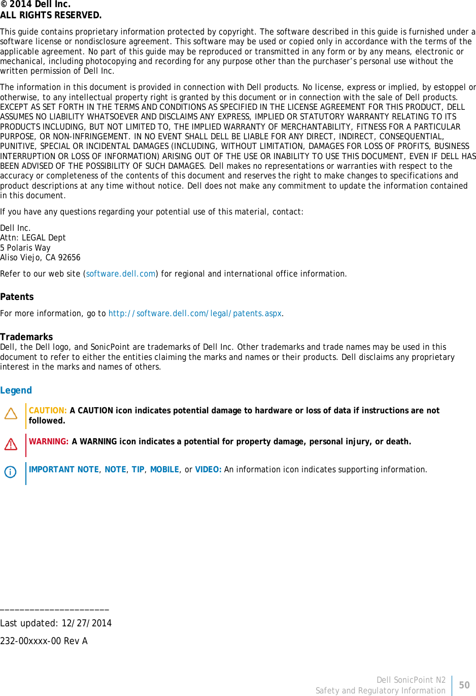 Dell SonicPoint N2 50 Safety and Regulatory Information     © 2014 Dell Inc. ALL RIGHTS RESERVED. This guide contains proprietary information protected by copyright. The software described in this guide is furnished under a software license or nondisclosure agreement. This software may be used or copied only in accordance with the terms of the applicable agreement. No part of this guide may be reproduced or transmitted in any form or by any means, electronic or mechanical, including photocopying and recording for any purpose other than the purchaser’s personal use without the written permission of Dell Inc. The information in this document is provided in connection with Dell products. No license, express or implied, by estoppel or otherwise, to any intellectual property right is granted by this document or in connection with the sale of Dell products. EXCEPT AS SET FORTH IN THE TERMS AND CONDITIONS AS SPECIFIED IN THE LICENSE AGREEMENT FOR THIS PRODUCT, DELL ASSUMES NO LIABILITY WHATSOEVER AND DISCLAIMS ANY EXPRESS, IMPLIED OR STATUTORY WARRANTY RELATING TO ITS PRODUCTS INCLUDING, BUT NOT LIMITED TO, THE IMPLIED WARRANTY OF MERCHANTABILITY, FITNESS FOR A PARTICULAR PURPOSE, OR NON-INFRINGEMENT. IN NO EVENT SHALL DELL BE LIABLE FOR ANY DIRECT, INDIRECT, CONSEQUENTIAL, PUNITIVE, SPECIAL OR INCIDENTAL DAMAGES (INCLUDING, WITHOUT LIMITATION, DAMAGES FOR LOSS OF PROFITS, BUSINESS INTERRUPTION OR LOSS OF INFORMATION) ARISING OUT OF THE USE OR INABILITY TO USE THIS DOCUMENT, EVEN IF DELL HAS BEEN ADVISED OF THE POSSIBILITY OF SUCH DAMAGES. Dell makes no representations or warranties with respect to the accuracy or completeness of the contents of this document and reserves the right to make changes to specifications and product descriptions at any time without notice. Dell does not make any commitment to update the information contained in this document. If you have any questions regarding your potential use of this material, contact: Dell Inc. Attn: LEGAL Dept 5 Polaris Way Aliso Viejo, CA 92656 Refer to our web site (software.dell.com) for regional and international office information. Patents For more information, go to http://software.dell.com/legal/patents.aspx. Trademarks Dell, the Dell logo, and SonicPoint are trademarks of Dell Inc. Other trademarks and trade names may be used in this document to refer to either the entities claiming the marks and names or their products. Dell disclaims any proprietary interest in the marks and names of others. Legend   CAUTION: A CAUTION icon indicates potential damage to hardware or loss of data if instructions are not followed.    WARNING: A WARNING icon indicates a potential for property damage, personal injury, or death.    IMPORTANT NOTE, NOTE, TIP, MOBILE, or VIDEO: An information icon indicates supporting information.       ______________________ Last updated: 12/27/2014 232-00xxxx-00 Rev A  