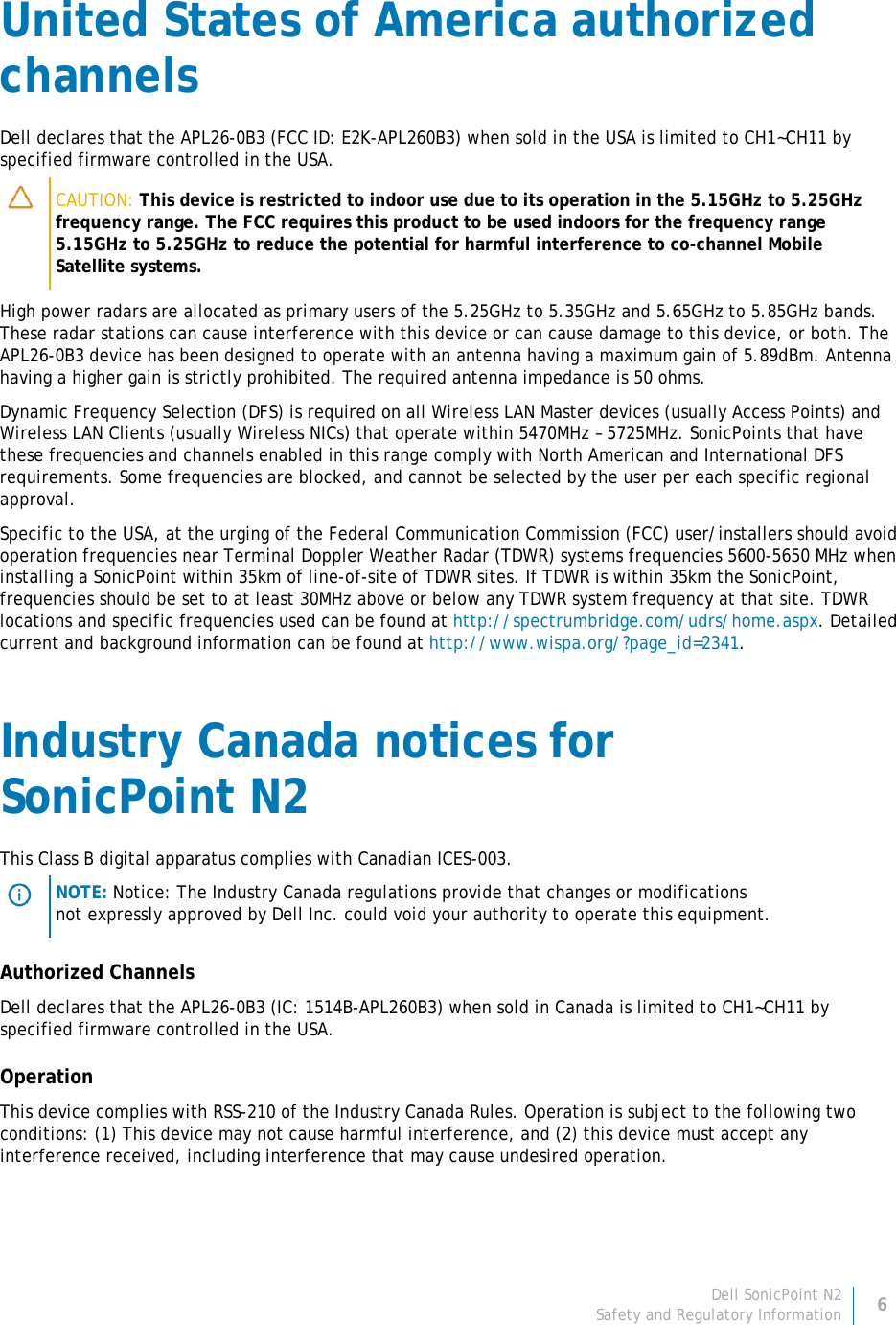 Dell SonicPoint N2 6 Safety and Regulatory Information     United States of America authorized channels Dell declares that the APL26-0B3 (FCC ID: E2K-APL260B3) when sold in the USA is limited to CH1~CH11 by specified firmware controlled in the USA.  CAUTION: This device is restricted to indoor use due to its operation in the 5.15GHz to 5.25GHz frequency range. The FCC requires this product to be used indoors for the frequency range 5.15GHz to 5.25GHz to reduce the potential for harmful interference to co-channel Mobile Satellite systems. High power radars are allocated as primary users of the 5.25GHz to 5.35GHz and 5.65GHz to 5.85GHz bands. These radar stations can cause interference with this device or can cause damage to this device, or both. The APL26-0B3 device has been designed to operate with an antenna having a maximum gain of 5.89dBm. Antenna having a higher gain is strictly prohibited. The required antenna impedance is 50 ohms. Dynamic Frequency Selection (DFS) is required on all Wireless LAN Master devices (usually Access Points) and Wireless LAN Clients (usually Wireless NICs) that operate within 5470MHz – 5725MHz. SonicPoints that have these frequencies and channels enabled in this range comply with North American and International DFS requirements. Some frequencies are blocked, and cannot be selected by the user per each specific regional approval. Specific to the USA, at the urging of the Federal Communication Commission (FCC) user/installers should avoid operation frequencies near Terminal Doppler Weather Radar (TDWR) systems frequencies 5600-5650 MHz when installing a SonicPoint within 35km of line-of-site of TDWR sites. If TDWR is within 35km the SonicPoint, frequencies should be set to at least 30MHz above or below any TDWR system frequency at that site. TDWR locations and specific frequencies used can be found at http://spectrumbridge.com/udrs/home.aspx. Detailed current and background information can be found at http://www.wispa.org/?page_id=2341. Industry Canada notices for  SonicPoint N2 This Class B digital apparatus complies with Canadian ICES-003.  NOTE: Notice: The Industry Canada regulations provide that changes or modifications not expressly approved by Dell Inc. could void your authority to operate this equipment. Authorized Channels Dell declares that the APL26-0B3 (IC: 1514B-APL260B3) when sold in Canada is limited to CH1~CH11 by specified firmware controlled in the USA. Operation This device complies with RSS-210 of the Industry Canada Rules. Operation is subject to the following two conditions: (1) This device may not cause harmful interference, and (2) this device must accept any interference received, including interference that may cause undesired operation. 