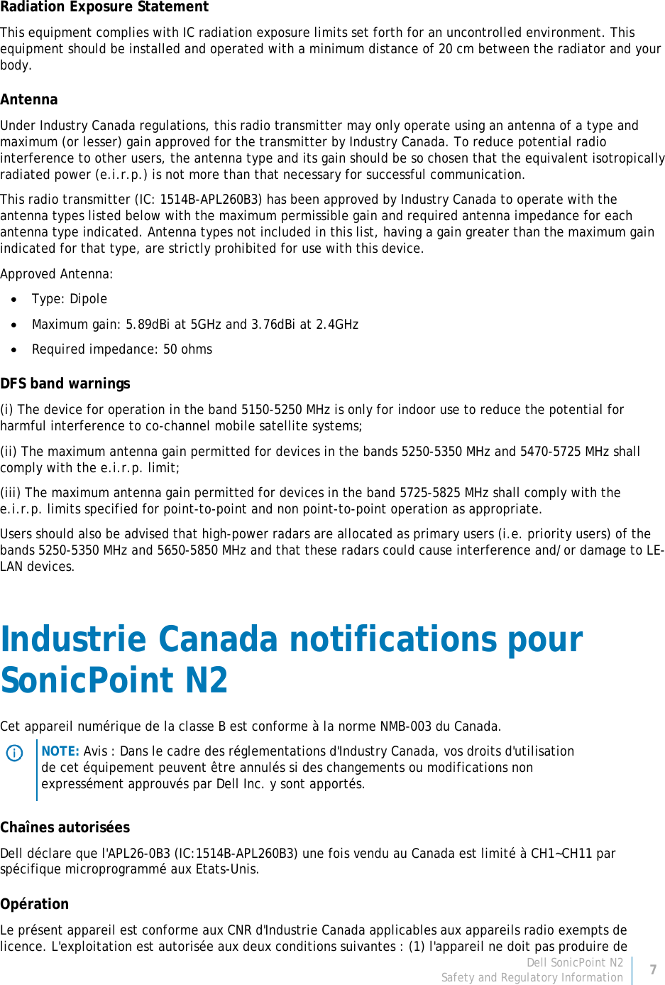 Dell SonicPoint N2 7 Safety and Regulatory Information     Radiation Exposure Statement This equipment complies with IC radiation exposure limits set forth for an uncontrolled environment. This equipment should be installed and operated with a minimum distance of 20 cm between the radiator and your body. Antenna Under Industry Canada regulations, this radio transmitter may only operate using an antenna of a type and maximum (or lesser) gain approved for the transmitter by Industry Canada. To reduce potential radio interference to other users, the antenna type and its gain should be so chosen that the equivalent isotropically radiated power (e.i.r.p.) is not more than that necessary for successful communication. This radio transmitter (IC: 1514B-APL260B3) has been approved by Industry Canada to operate with the antenna types listed below with the maximum permissible gain and required antenna impedance for each antenna type indicated. Antenna types not included in this list, having a gain greater than the maximum gain indicated for that type, are strictly prohibited for use with this device. Approved Antenna: • Type: Dipole • Maximum gain: 5.89dBi at 5GHz and 3.76dBi at 2.4GHz • Required impedance: 50 ohms DFS band warnings (i) The device for operation in the band 5150-5250 MHz is only for indoor use to reduce the potential for harmful interference to co-channel mobile satellite systems; (ii) The maximum antenna gain permitted for devices in the bands 5250-5350 MHz and 5470-5725 MHz shall comply with the e.i.r.p. limit; (iii) The maximum antenna gain permitted for devices in the band 5725-5825 MHz shall comply with the e.i.r.p. limits specified for point-to-point and non point-to-point operation as appropriate. Users should also be advised that high-power radars are allocated as primary users (i.e. priority users) of the bands 5250-5350 MHz and 5650-5850 MHz and that these radars could cause interference and/or damage to LE-LAN devices. Industrie Canada notifications pour SonicPoint N2 Cet appareil numérique de la classe B est conforme à la norme NMB-003 du Canada.  NOTE: Avis : Dans le cadre des réglementations d&apos;Industry Canada, vos droits d&apos;utilisation de cet équipement peuvent être annulés si des changements ou modifications non expressément approuvés par Dell Inc. y sont apportés. Chaînes autorisées Dell déclare que l&apos;APL26-0B3 (IC:1514B-APL260B3) une fois vendu au Canada est limité à CH1~CH11 par spécifique microprogrammé aux Etats-Unis. Opération Le présent appareil est conforme aux CNR d&apos;Industrie Canada applicables aux appareils radio exempts de licence. L&apos;exploitation est autorisée aux deux conditions suivantes : (1) l&apos;appareil ne doit pas produire de 