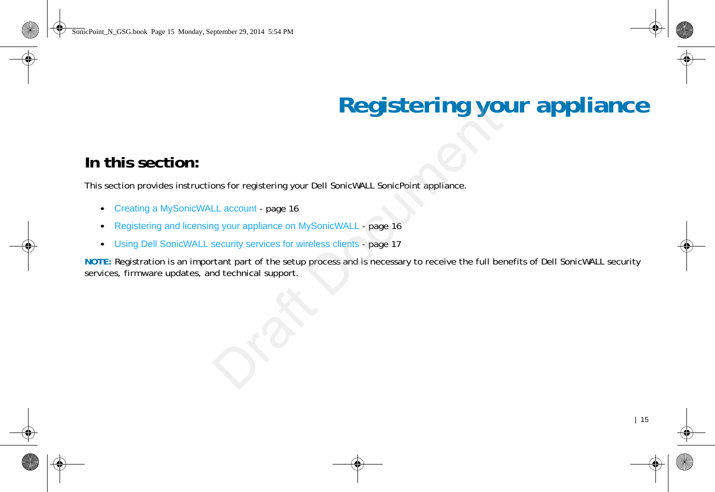   |  15Registering your applianceIn this section:This section provides instructions for registering your Dell SonicWALL SonicPoint appliance.•Creating a MySonicWALL account - page 16•Registering and licensing your appliance on MySonicWALL - page 16•Using Dell SonicWALL security services for wireless clients - page 17NOTE: Registration is an important part of the setup process and is necessary to receive the full benefits of Dell SonicWALL security services, firmware updates, and technical support.SonicPoint_N_GSG.book  Page 15  Monday, September 29, 2014  5:54 PMDraft Document
