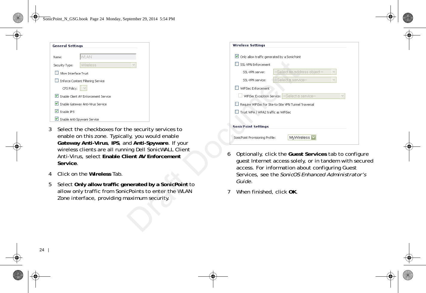 24   |   3 Select the checkboxes for the security services to enable on this zone. Typically, you would enable Gateway Anti-Virus, IPS, and Anti-Spyware. If your wireless clients are all running Dell SonicWALL Client Anti-Virus, select Enable Client AV Enforcement Service.4Click on the Wireless Tab.5 Select Only allow traffic generated by a SonicPoint to allow only traffic from SonicPoints to enter the WLAN Zone interface, providing maximum security. 6Optionally, click the Guest Services tab to configure guest Internet access solely, or in tandem with secured access. For information about configuring Guest Services, see the SonicOS Enhanced Administrator’s Guide. 7 When finished, click OK.SonicPoint_N_GSG.book  Page 24  Monday, September 29, 2014  5:54 PMDraft Document