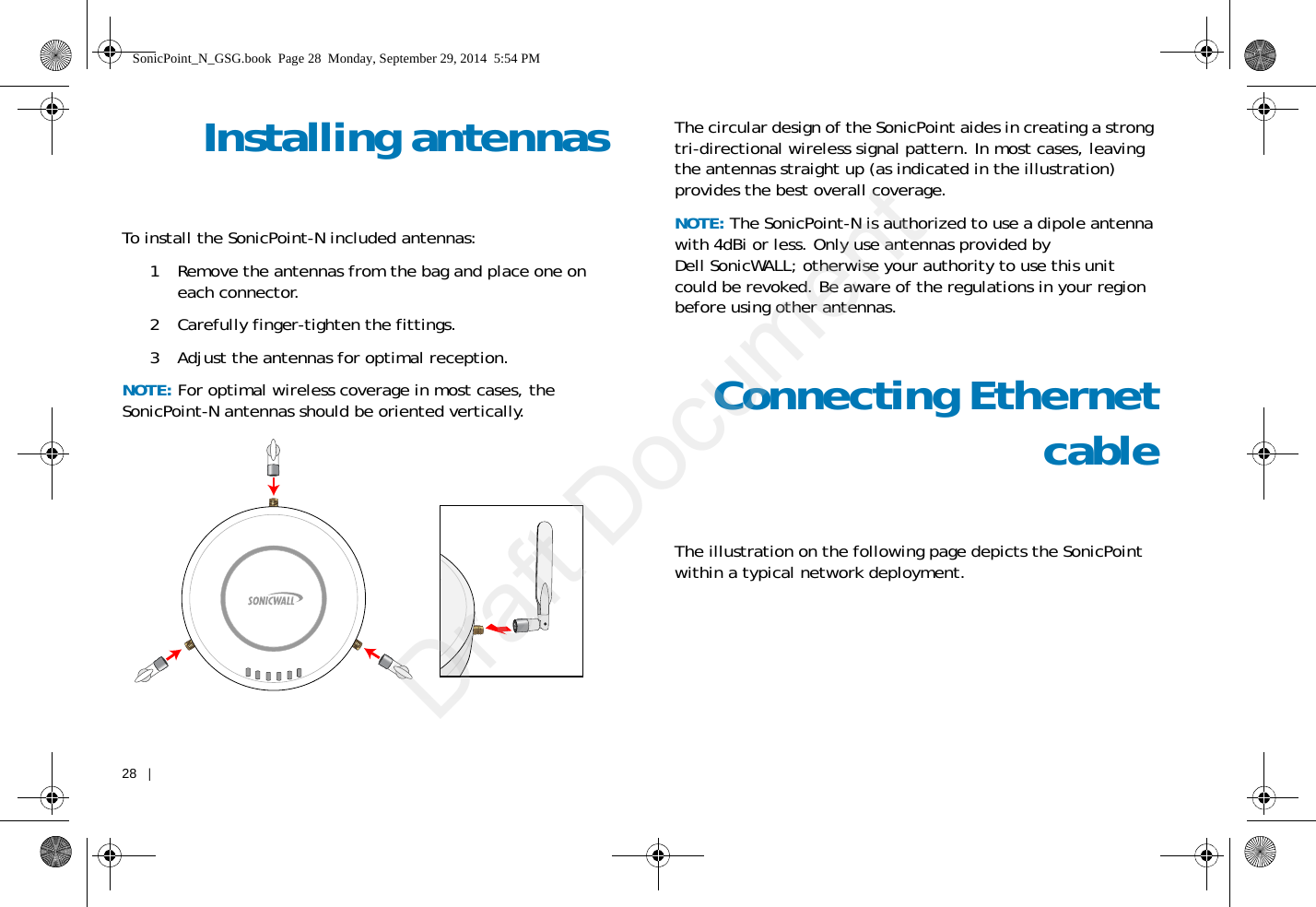 28   |   Installing antennasTo install the SonicPoint-N included antennas:1 Remove the antennas from the bag and place one on each connector. 2 Carefully finger-tighten the fittings.3 Adjust the antennas for optimal reception.NOTE: For optimal wireless coverage in most cases, the SonicPoint-N antennas should be oriented vertically.The circular design of the SonicPoint aides in creating a strong tri-directional wireless signal pattern. In most cases, leaving the antennas straight up (as indicated in the illustration) provides the best overall coverage.NOTE: The SonicPoint-N is authorized to use a dipole antenna with 4dBi or less. Only use antennas provided by Dell SonicWALL; otherwise your authority to use this unit could be revoked. Be aware of the regulations in your region before using other antennas.Connecting EthernetcableThe illustration on the following page depicts the SonicPoint within a typical network deployment.SonicPoint_N_GSG.book  Page 28  Monday, September 29, 2014  5:54 PMDraft Document