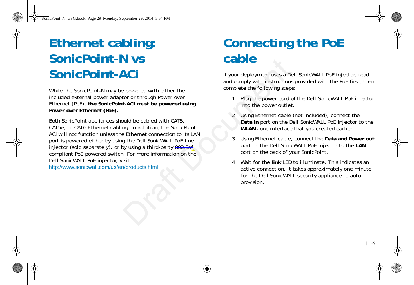    |   29Ethernet cabling: SonicPoint-N vs SonicPoint-ACiWhile the SonicPoint-N may be powered with either the included external power adaptor or through Power over Ethernet (PoE), the SonicPoint-ACi must be powered using Power over Ethernet (PoE).Both SonicPoint appliances should be cabled with CAT5, CAT5e, or CAT6 Ethernet cabling. In addition, the SonicPoint-ACi will not function unless the Ethernet connection to its LAN port is powered either by using the Dell SonicWALL PoE line injector (sold separately), or by using a third-party 802.3af compliant PoE powered switch. For more information on the Dell SonicWALL PoE injector, visit:http://www.sonicwall.com/us/en/products.htmlConnecting the PoE cableIf your deployment uses a Dell SonicWALL PoE injector, read and comply with instructions provided with the PoE first, then complete the following steps: 1 Plug the power cord of the Dell SonicWALL PoE injector into the power outlet. 2 Using Ethernet cable (not included), connect the Data in port on the Dell SonicWALL PoE Injector to the WLAN zone interface that you created earlier.3 Using Ethernet cable, connect the Data and Power out port on the Dell SonicWALL PoE injector to the LAN port on the back of your SonicPoint.4Wait for the link LED to illuminate. This indicates an active connection. It takes approximately one minute for the Dell SonicWALL security appliance to auto-provision.SonicPoint_N_GSG.book  Page 29  Monday, September 29, 2014  5:54 PMDraft Document