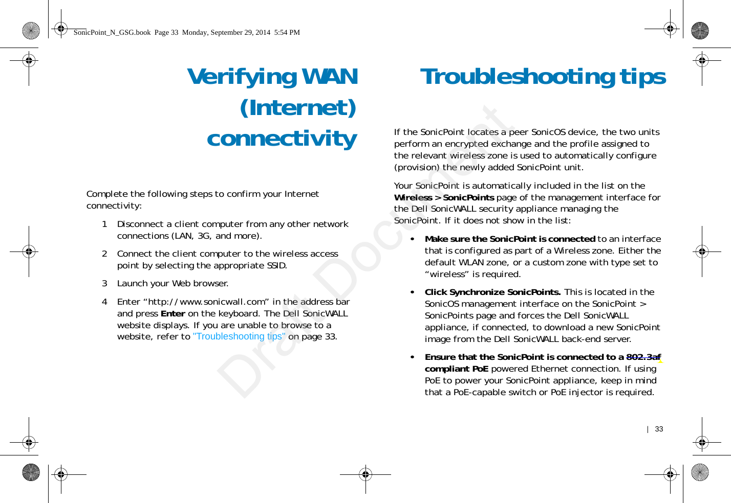    |   33Verifying WAN(Internet)connectivityComplete the following steps to confirm your Internet connectivity:1 Disconnect a client computer from any other network connections (LAN, 3G, and more). 2 Connect the client computer to the wireless access point by selecting the appropriate SSID.3 Launch your Web browser.4 Enter “http://www.sonicwall.com” in the address bar and press Enter on the keyboard. The Dell SonicWALL website displays. If you are unable to browse to a website, refer to &quot;Troubleshooting tips&quot; on page 33. Troubleshooting tipsIf the SonicPoint locates a peer SonicOS device, the two units perform an encrypted exchange and the profile assigned to the relevant wireless zone is used to automatically configure (provision) the newly added SonicPoint unit. Your SonicPoint is automatically included in the list on the Wireless &gt; SonicPoints page of the management interface for the Dell SonicWALL security appliance managing the SonicPoint. If it does not show in the list: • Make sure the SonicPoint is connected to an interface that is configured as part of a Wireless zone. Either the default WLAN zone, or a custom zone with type set to “wireless” is required.• Click Synchronize SonicPoints. This is located in the SonicOS management interface on the SonicPoint &gt; SonicPoints page and forces the Dell SonicWALL appliance, if connected, to download a new SonicPoint image from the Dell SonicWALL back-end server.• Ensure that the SonicPoint is connected to a 802.3af compliant PoE powered Ethernet connection. If using PoE to power your SonicPoint appliance, keep in mind that a PoE-capable switch or PoE injector is required.SonicPoint_N_GSG.book  Page 33  Monday, September 29, 2014  5:54 PMDraft Document
