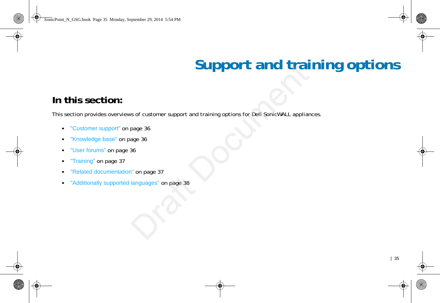   |  35Support and training optionsIn this section:This section provides overviews of customer support and training options for Dell SonicWALL appliances.•&quot;Customer support&quot; on page 36•&quot;Knowledge base&quot; on page 36•&quot;User forums&quot; on page 36•&quot;Training&quot; on page 37•&quot;Related documentation&quot; on page 37•&quot;Additionally supported languages&quot; on page 38SonicPoint_N_GSG.book  Page 35  Monday, September 29, 2014  5:54 PMDraft Document
