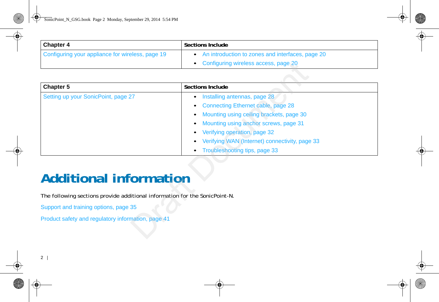 2   |   Additional informationThe following sections provide additional information for the SonicPoint-N. Support and training options, page 35Product safety and regulatory information, page 41Chapter 4 Sections IncludeConfiguring your appliance for wireless, page 19 •An introduction to zones and interfaces, page 20•Configuring wireless access, page 20Chapter 5 Sections IncludeSetting up your SonicPoint, page 27 •Installing antennas, page 28•Connecting Ethernet cable, page 28•Mounting using ceiling brackets, page 30•Mounting using anchor screws, page 31•Verifying operation, page 32•Verifying WAN (Internet) connectivity, page 33•Troubleshooting tips, page 33SonicPoint_N_GSG.book  Page 2  Monday, September 29, 2014  5:54 PMDraft Document