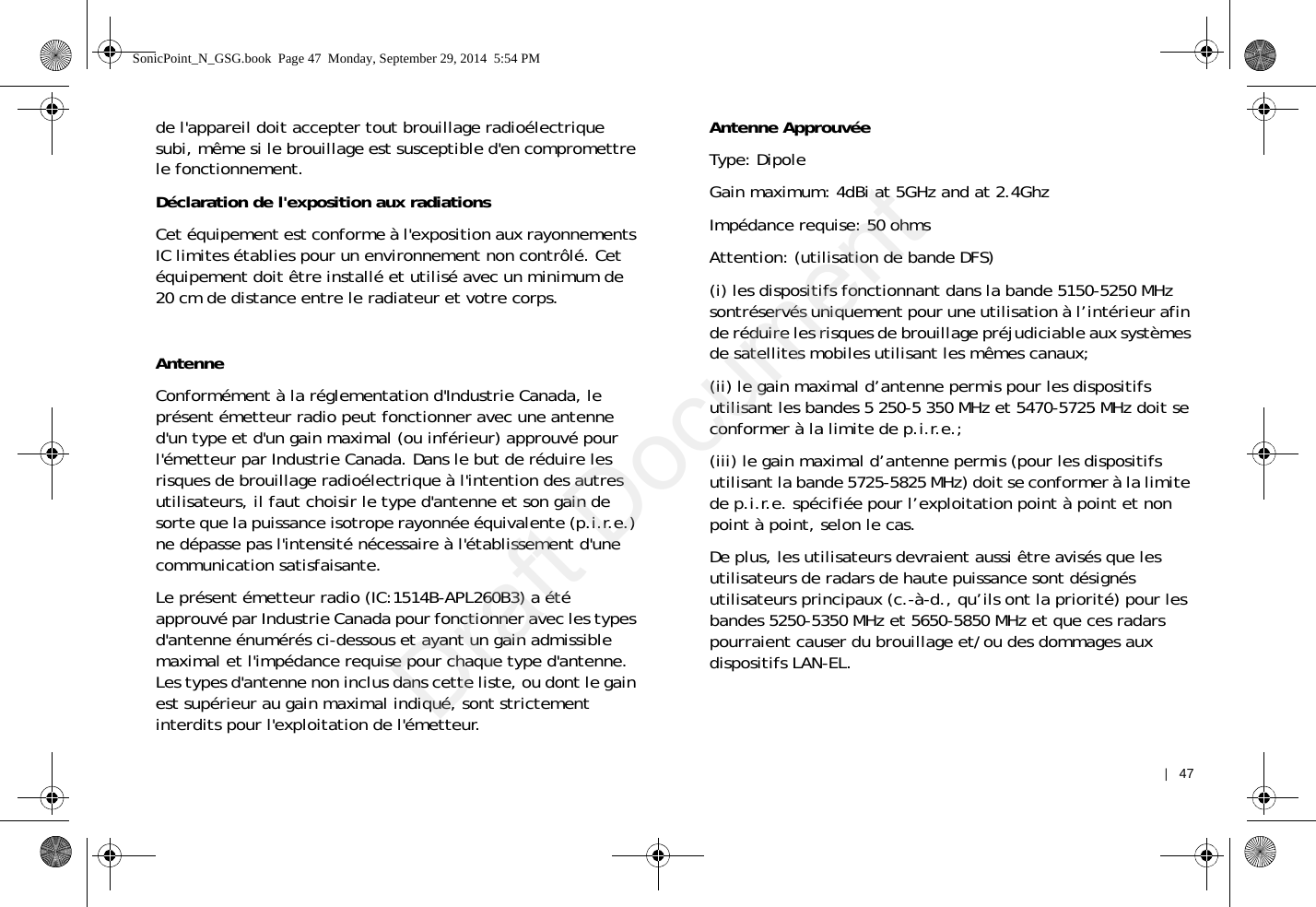    |   47de l&apos;appareil doit accepter tout brouillage radioélectrique subi, même si le brouillage est susceptible d&apos;en compromettre le fonctionnement.Déclaration de l&apos;exposition aux radiationsCet équipement est conforme à l&apos;exposition aux rayonnements IC limites établies pour un environnement non contrôlé. Cet équipement doit être installé et utilisé avec un minimum de 20 cm de distance entre le radiateur et votre corps.AntenneConformément à la réglementation d&apos;Industrie Canada, le présent émetteur radio peut fonctionner avec une antenne d&apos;un type et d&apos;un gain maximal (ou inférieur) approuvé pour l&apos;émetteur par Industrie Canada. Dans le but de réduire les risques de brouillage radioélectrique à l&apos;intention des autres utilisateurs, il faut choisir le type d&apos;antenne et son gain de sorte que la puissance isotrope rayonnée équivalente (p.i.r.e.) ne dépasse pas l&apos;intensité nécessaire à l&apos;établissement d&apos;une communication satisfaisante.Le présent émetteur radio (IC:1514B-APL260B3) a été approuvé par Industrie Canada pour fonctionner avec les types d&apos;antenne énumérés ci-dessous et ayant un gain admissible maximal et l&apos;impédance requise pour chaque type d&apos;antenne. Les types d&apos;antenne non inclus dans cette liste, ou dont le gain est supérieur au gain maximal indiqué, sont strictement interdits pour l&apos;exploitation de l&apos;émetteur.Antenne ApprouvéeType: DipoleGain maximum: 4dBi at 5GHz and at 2.4GhzImpédance requise: 50 ohmsAttention: (utilisation de bande DFS)(i) les dispositifs fonctionnant dans la bande 5150-5250 MHz sontréservés uniquement pour une utilisation à l’intérieur afin de réduire les risques de brouillage préjudiciable aux systèmes de satellites mobiles utilisant les mêmes canaux;(ii) le gain maximal d’antenne permis pour les dispositifs utilisant les bandes 5 250-5 350 MHz et 5470-5725 MHz doit se conformer à la limite de p.i.r.e.;(iii) le gain maximal d’antenne permis (pour les dispositifs utilisant la bande 5725-5825 MHz) doit se conformer à la limite de p.i.r.e. spécifiée pour l’exploitation point à point et non point à point, selon le cas.De plus, les utilisateurs devraient aussi être avisés que les utilisateurs de radars de haute puissance sont désignés utilisateurs principaux (c.-à-d., qu’ils ont la priorité) pour les bandes 5250-5350 MHz et 5650-5850 MHz et que ces radars pourraient causer du brouillage et/ou des dommages aux dispositifs LAN-EL.SonicPoint_N_GSG.book  Page 47  Monday, September 29, 2014  5:54 PMDraft Document