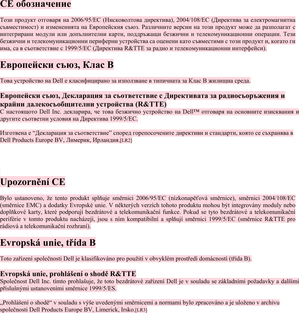  CE обозначение  Този продукт отговаря на 2006/95/EC (Нисковолтова директива), 2004/108/EC (Директива за електромагнитна съвместимост) и измененията на Европейския съюз. Различните версии на този продукт може да разполагат с интегрирани модули или допълнителни карти, поддръжащи безжични и телекомуникационни операции. Тези безжични и телекомуникационни периферни устройства са оценени като съвместими с този продукт и, когато ги има, са в съответствие с 1999/5/EC (Директива R&amp;TTE за радио и телекомуникационни интерфейси).  Европейски съюз, Клас B  Това устройство на Dell е класифицирано за използване в типичната за Клас B жилищна среда.  Европейски съюз, Декларация за съответствие с Директивата за радиосъоръжения и крайни далекосъобщителни устройства (R&amp;TTE)  С настоящото Dell Inc. декларира, че това безжично устройство на Dell™ отговаря на основните изисквания и другите съответни условия на Директива 1999/5/EC.  Изготвена е “Декларация за съответствие” според горепосочените директиви и стандарти, която се съхранява в Dell Products Europe BV, Лимерик, Ирландия.[LR2]      Upozornění CE  Bylo ustanoveno, že tento produkt splňuje směrnici 2006/95/EC (nízkonapěťová směrnice), směrnici 2004/108/EC (směrnice EMC) a dodatky Evropské unie. V některých verzích tohoto produktu mohou být integrovány moduly nebo doplňkové karty, které podporují bezdrátové a telekomunikační funkce. Pokud se tyto bezdrátové a telekomunikační periférie v tomto produktu nacházejí, jsou s ním kompatibilní a splňují směrnici 1999/5/EC (směrnice R&amp;TTE pro rádiová a telekomunikační rozhraní).  Evropská unie, třída B  Toto zařízení společnosti Dell je klasifikováno pro použití v obvyklém prostředí domácností (třída B).  Evropská unie, prohlášení o shodě R&amp;TTE Společnost Dell Inc. tímto prohlašuje, že toto bezdrátové zařízení Dell je v souladu se základními požadavky a dalšími příslušnými ustanoveními směrnice 1999/5/ES.  „Prohlášení o shodě“ v souladu s výše uvedenými směrnicemi a normami bylo zpracováno a je uloženo v archivu společnosti Dell Products Europe BV, Limerick, Irsko.[LR3]   