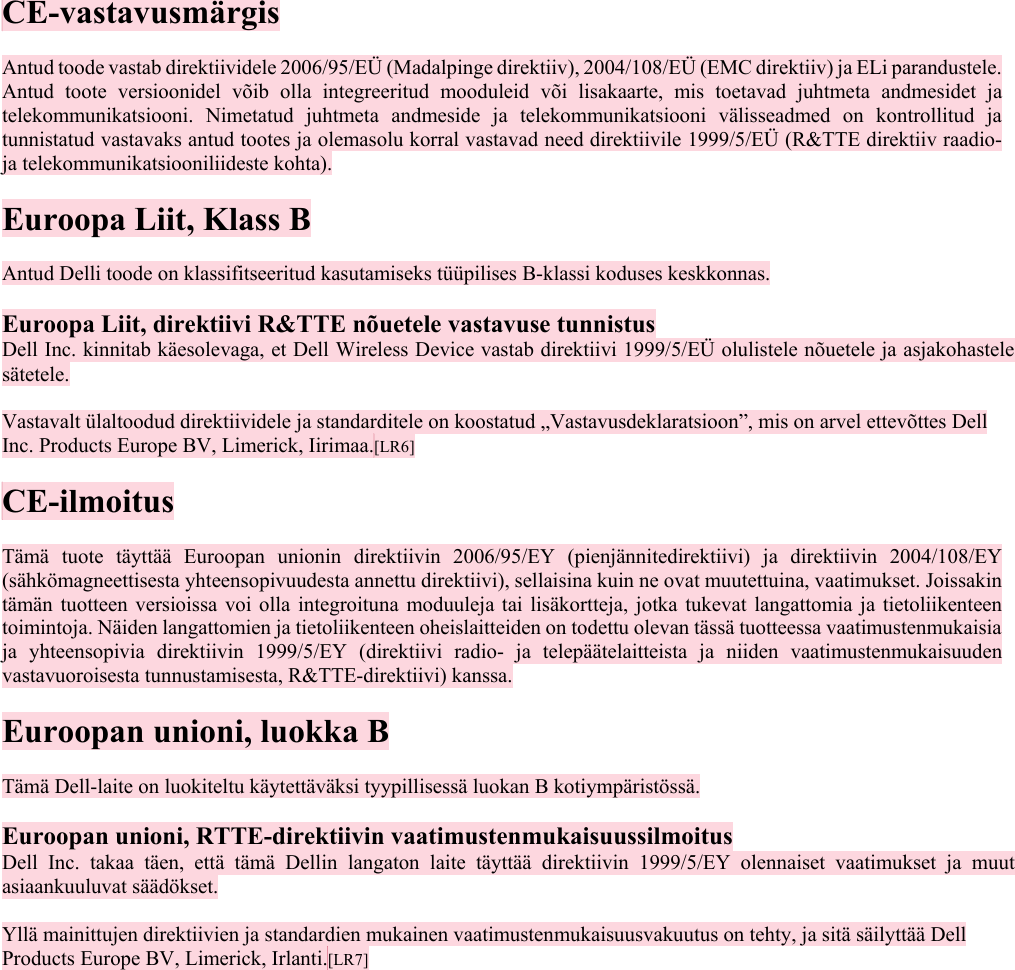  CE-vastavusmärgis  Antud toode vastab direktiividele 2006/95/EÜ (Madalpinge direktiiv), 2004/108/EÜ (EMC direktiiv) ja ELi parandustele. Antud toote versioonidel võib olla integreeritud mooduleid või lisakaarte, mis toetavad juhtmeta andmesidet ja telekommunikatsiooni. Nimetatud juhtmeta andmeside ja telekommunikatsiooni välisseadmed on kontrollitud ja tunnistatud vastavaks antud tootes ja olemasolu korral vastavad need direktiivile 1999/5/EÜ (R&amp;TTE direktiiv raadio- ja telekommunikatsiooniliideste kohta).  Euroopa Liit, Klass B  Antud Delli toode on klassifitseeritud kasutamiseks tüüpilises B-klassi koduses keskkonnas.  Euroopa Liit, direktiivi R&amp;TTE nõuetele vastavuse tunnistus  Dell Inc. kinnitab käesolevaga, et Dell Wireless Device vastab direktiivi 1999/5/EÜ olulistele nõuetele ja asjakohastele sätetele.  Vastavalt ülaltoodud direktiividele ja standarditele on koostatud „Vastavusdeklaratsioon”, mis on arvel ettevõttes Dell Inc. Products Europe BV, Limerick, Iirimaa.[LR6]   CE-ilmoitus  Tämä tuote täyttää Euroopan unionin direktiivin 2006/95/EY (pienjännitedirektiivi) ja direktiivin 2004/108/EY (sähkömagneettisesta yhteensopivuudesta annettu direktiivi), sellaisina kuin ne ovat muutettuina, vaatimukset. Joissakin tämän tuotteen versioissa voi olla integroituna moduuleja tai lisäkortteja, jotka tukevat langattomia ja tietoliikenteen toimintoja. Näiden langattomien ja tietoliikenteen oheislaitteiden on todettu olevan tässä tuotteessa vaatimustenmukaisia ja yhteensopivia direktiivin 1999/5/EY (direktiivi radio- ja telepäätelaitteista ja niiden vaatimustenmukaisuuden vastavuoroisesta tunnustamisesta, R&amp;TTE-direktiivi) kanssa.  Euroopan unioni, luokka B  Tämä Dell-laite on luokiteltu käytettäväksi tyypillisessä luokan B kotiympäristössä.  Euroopan unioni, RTTE-direktiivin vaatimustenmukaisuussilmoitus  Dell Inc. takaa täen, että tämä Dellin langaton laite täyttää direktiivin 1999/5/EY olennaiset vaatimukset ja muut asiaankuuluvat säädökset.  Yllä mainittujen direktiivien ja standardien mukainen vaatimustenmukaisuusvakuutus on tehty, ja sitä säilyttää Dell Products Europe BV, Limerick, Irlanti.[LR7]   