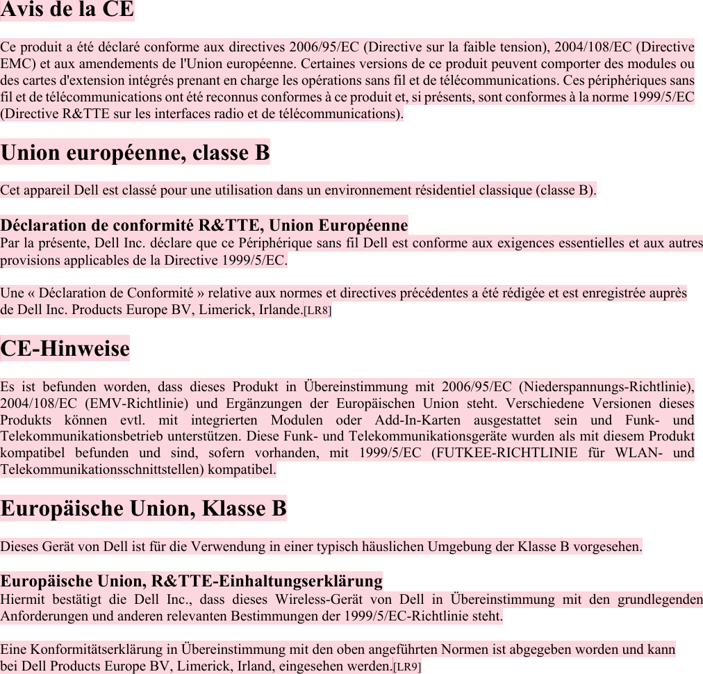  Avis de la CE  Ce produit a été déclaré conforme aux directives 2006/95/EC (Directive sur la faible tension), 2004/108/EC (Directive EMC) et aux amendements de l&apos;Union européenne. Certaines versions de ce produit peuvent comporter des modules ou des cartes d&apos;extension intégrés prenant en charge les opérations sans fil et de télécommunications. Ces périphériques sans fil et de télécommunications ont été reconnus conformes à ce produit et, si présents, sont conformes à la norme 1999/5/EC (Directive R&amp;TTE sur les interfaces radio et de télécommunications).  Union européenne, classe B  Cet appareil Dell est classé pour une utilisation dans un environnement résidentiel classique (classe B).  Déclaration de conformité R&amp;TTE, Union Européenne Par la présente, Dell Inc. déclare que ce Périphérique sans fil Dell est conforme aux exigences essentielles et aux autres provisions applicables de la Directive 1999/5/EC.  Une « Déclaration de Conformité » relative aux normes et directives précédentes a été rédigée et est enregistrée auprès de Dell Inc. Products Europe BV, Limerick, Irlande.[LR8] CO CE-Hinweise  Es ist befunden worden, dass dieses Produkt in Übereinstimmung mit 2006/95/EC (Niederspannungs-Richtlinie), 2004/108/EC (EMV-Richtlinie) und Ergänzungen der Europäischen Union steht. Verschiedene Versionen dieses Produkts können evtl. mit integrierten Modulen oder Add-In-Karten ausgestattet sein und Funk- und Telekommunikationsbetrieb unterstützen. Diese Funk- und Telekommunikationsgeräte wurden als mit diesem Produkt kompatibel befunden und sind, sofern vorhanden, mit 1999/5/EC (FUTKEE-RICHTLINIE für WLAN- und Telekommunikationsschnittstellen) kompatibel.  Europäische Union, Klasse B  Dieses Gerät von Dell ist für die Verwendung in einer typisch häuslichen Umgebung der Klasse B vorgesehen.  Europäische Union, R&amp;TTE-Einhaltungserklärung Hiermit bestätigt die Dell Inc., dass dieses Wireless-Gerät von Dell in Übereinstimmung mit den grundlegenden Anforderungen und anderen relevanten Bestimmungen der 1999/5/EC-Richtlinie steht.  Eine Konformitätserklärung in Übereinstimmung mit den oben angeführten Normen ist abgegeben worden und kann bei Dell Products Europe BV, Limerick, Irland, eingesehen werden.[LR9]   