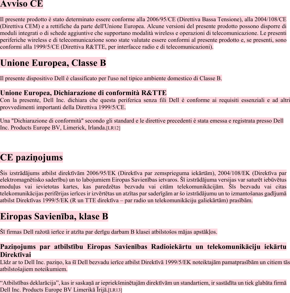  Avviso CE  Il presente prodotto è stato determinato essere conforme alla 2006/95/CE (Direttiva Bassa Tensione), alla 2004/108/CE (Direttiva CEM) e a rettifiche da parte dell&apos;Unione Europea. Alcune versioni del presente prodotto possono disporre di moduli integrati o di schede aggiuntive che supportano modalità wireless e operazioni di telecomunicazione. Le presenti periferiche wireless e di telecomunicazione sono state valutate essere conformi al presente prodotto e, se presenti, sono conformi alla 1999/5/CE (Direttiva R&amp;TTE, per interfacce radio e di telecomunicazioni).  Unione Europea, Classe B  Il presente dispositivo Dell è classificato per l&apos;uso nel tipico ambiente domestico di Classe B.  Unione Europea, Dichiarazione di conformità R&amp;TTE Con la presente, Dell Inc. dichiara che questa periferica senza fili Dell è conforme ai requisiti essenziali e ad altri provvedimenti importanti della Direttiva 1999/5/CE.  Una &quot;Dichiarazione di conformità&quot; secondo gli standard e le direttive precedenti è stata emessa e registrata presso Dell Inc. Products Europe BV, Limerick, Irlanda.[LR12]   CO CE paziņojums  Šis izstrādājums atbilst direktīvām 2006/95/EK (Direktīva par zemsprieguma iekārtām), 2004/108/EK (Direktīva par elektromagnētisko saderību) un to labojumiem Eiropas Savienības ietvaros. Šī izstrādājuma versijas var saturēt iebūvētus moduļus vai ievietotas kartes, kas paredzētas bezvadu vai citām telekomunikācijām. Šīs bezvadu vai citas telekomunikācijas perifērijas ierīces ir izvērtētas un atzītas par saderīgām ar šo izstrādājumu un to izmantošanas gadījumā atbilst Direktīvas 1999/5/EK (R un TTE direktīva – par radio un telekomunikāciju galiekārtām) prasībām.  Eiropas Savienība, klase B  Šī firmas Dell ražotā ierīce ir atzīta par derīgu darbam B klasei atbilstošos mājas apstākļos.  Paziņojums par atbilstību Eiropas Savienības Radioiekārtu un telekomunikāciju iekārtu Direktīvai Līdz ar to Dell Inc. paziņo, ka šī Dell bezvadu ierīce atbilst Direktīvā 1999/5/EK noteiktajām pamatprasībām un citiem tās atbilstošajiem noteikumiem.  “Atbilstības deklarācija”, kas ir saskaņā ar iepriekšminētajām direktīvām un standartiem, ir sastādīta un tiek glabāta firmā Dell Inc. Products Europe BV Limerikā Īrijā.[LR13]   