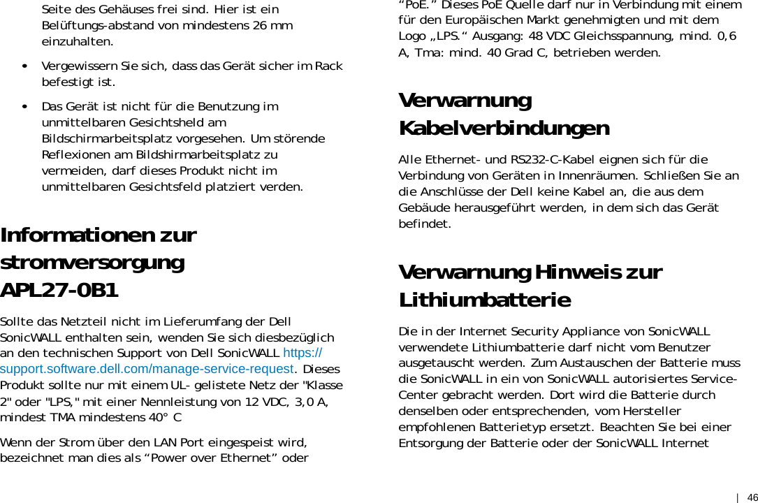 |    46 Seite des Gehäuses frei sind. Hier ist ein Belüftungs-abstand von mindestens 26 mm einzuhalten. •   Vergewissern Sie sich, dass das Gerät sicher im Rack befestigt ist. •   Das Gerät ist nicht für die Benutzung im unmittelbaren Gesichtsheld am Bildschirmarbeitsplatz vorgesehen. Um störende Reflexionen am Bildshirmarbeitsplatz zu vermeiden, darf dieses Produkt nicht im unmittelbaren Gesichtsfeld platziert verden. Informationen zur stromversorgung APL27-0B1 Sollte das Netzteil nicht im Lieferumfang der Dell SonicWALL enthalten sein, wenden Sie sich diesbezüglich an den technischen Support von Dell SonicWALL https:// support.software.dell.com/manage-service-request. Dieses Produkt sollte nur mit einem UL- gelistete Netz der &quot;Klasse 2&quot; oder &quot;LPS,&quot; mit einer Nennleistung von 12 VDC, 3,0 A, mindest TMA mindestens 40° C Wenn der Strom über den LAN Port eingespeist wird, bezeichnet man dies als “Power over Ethernet” oder “PoE.” Dieses PoE Quelle darf nur in Verbindung mit einem für den Europäischen Markt genehmigten und mit dem Logo „LPS.“ Ausgang: 48 VDC Gleichsspannung, mind. 0,6 A, Tma: mind. 40 Grad C, betrieben werden. Verwarnung Kabelverbindungen Alle Ethernet- und RS232-C-Kabel eignen sich für die Verbindung von Geräten in Innenräumen. Schließen Sie an die Anschlüsse der Dell keine Kabel an, die aus dem Gebäude herausgeführt werden, in dem sich das Gerät befindet. Verwarnung Hinweis zur Lithiumbatterie Die in der Internet Security Appliance von SonicWALL verwendete Lithiumbatterie darf nicht vom Benutzer ausgetauscht werden. Zum Austauschen der Batterie muss die SonicWALL in ein von SonicWALL autorisiertes Service- Center gebracht werden. Dort wird die Batterie durch denselben oder entsprechenden, vom Hersteller empfohlenen Batterietyp ersetzt. Beachten Sie bei einer Entsorgung der Batterie oder der SonicWALL Internet 