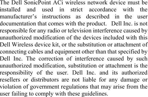  The Dell SonicPoint ACi wireless network device must be installed and used in strict accordance with the manufacturer’s instructions as described in the user documentation that comes with the product.   Dell Inc. is not responsible for any radio or television interference caused by unauthorized modification of the devices included with this Dell Wireless device kit, or the substitution or attachment of connecting cables and equipment other than that specified by Dell Inc. The correction of interference caused by such unauthorized modification, substitution or attachment is the responsibility of the user. Dell Inc. and its authorized resellers or distributors are not liable for any damage or violation of government regulations that may arise from the user failing to comply with these guidelines.   