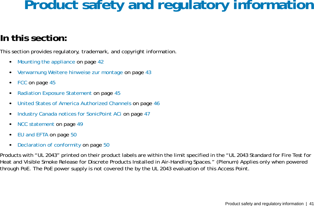Product safety and regulatory information  |  41 Product safety and regulatory information In this section: This section provides regulatory, trademark, and copyright information. •   Mounting the appliance on page 42 •   Verwarnung Weitere hinweise zur montage on page 43 •   FCC on page 45 •   Radiation Exposure Statement on page 45 •   United States of America Authorized Channels on page 46 •   Industry Canada notices for SonicPoint ACi on page 47 •   NCC statement on page 49 •   EU and EFTA on page 50 •   Declaration of conformity on page 50 Products with “UL 2043” printed on their product labels are within the limit specified in the “UL 2043 Standard for Fire Test for Heat and Visible Smoke Release for Discrete Products Installed in Air-Handling Spaces.” (Plenum) Applies only when powered through PoE. The PoE power supply is not covered the by the UL 2043 evaluation of this Access Point. 