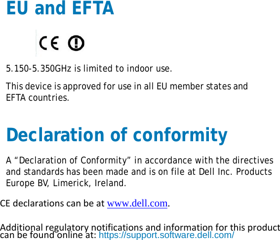 EU and EFTA  5.150-5.350GHz is limited to indoor use. This device is approved for use in all EU member states and EFTA countries. Declaration of conformity A “Declaration of Conformity” in accordance with the directives and standards has been made and is on file at Dell Inc. Products Europe BV, Limerick, Ireland. CEdeclarationscanbeatwww.dell.com. Additionalregulatorynotificationsandinformationforthisproductcanbefoundonlineat:https://support.software.dell.com/ 