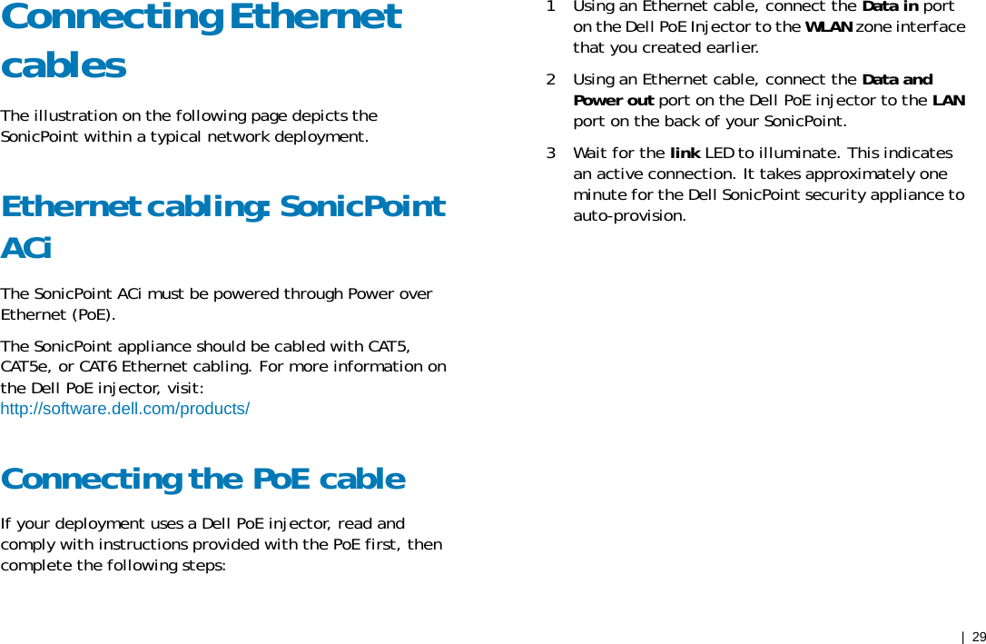 |  29 Connecting Ethernet cables The illustration on the following page depicts the SonicPoint within a typical network deployment. Ethernet cabling: SonicPoint ACi The SonicPoint ACi must be powered through Power over Ethernet (PoE). The SonicPoint appliance should be cabled with CAT5, CAT5e, or CAT6 Ethernet cabling. For more information on the Dell PoE injector, visit: http://software.dell.com/products/ Connecting the PoE cable If your deployment uses a Dell PoE injector, read and comply with instructions provided with the PoE first, then complete the following steps: 1   Using an Ethernet cable, connect the Data in port on the Dell PoE Injector to the WLAN zone interface that you created earlier. 2   Using an Ethernet cable, connect the Data and Power out port on the Dell PoE injector to the LAN port on the back of your SonicPoint. 3   Wait for the link LED to illuminate. This indicates an active connection. It takes approximately one minute for the Dell SonicPoint security appliance to auto-provision. 