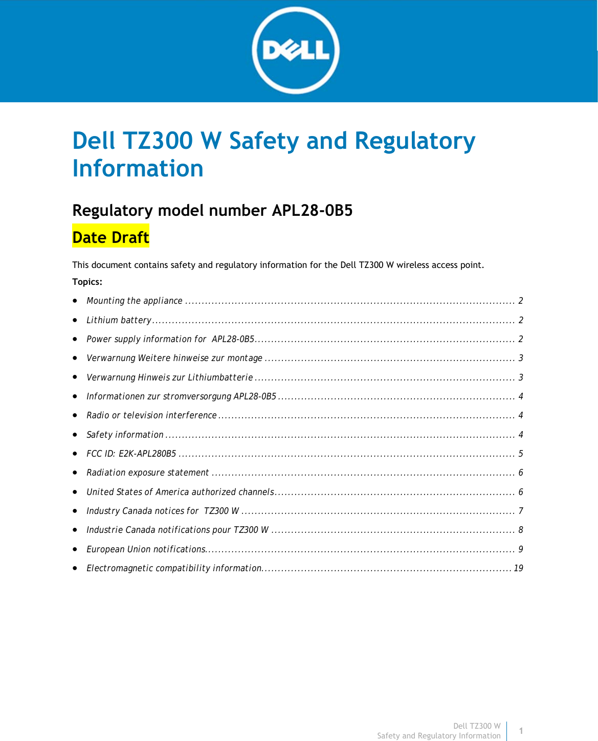 Dell TZ300 W1 Safety and Regulatory Information    Dell TZ300 W Safety and Regulatory Information Regulatory model number APL28-0B5 Date Draft This document contains safety and regulatory information for the Dell TZ300 W wireless access point.  Topics:   Mounting the appliance .................................................................................................... 2 Lithium battery .............................................................................................................. 2 Power supply information for  APL28-0B5 ............................................................................... 2 Verwarnung Weitere hinweise zur montage ............................................................................ 3 Verwarnung Hinweis zur Lithiumbatterie ............................................................................... 3 Informationen zur stromversorgung APL28-0B5 ........................................................................ 4 Radio or television interference .......................................................................................... 4 Safety information .......................................................................................................... 4 FCC ID: E2K-APL280B5 ...................................................................................................... 5 Radiation exposure statement ............................................................................................ 6 United States of America authorized channels ......................................................................... 6 Industry Canada notices for  TZ300 W ................................................................................... 7 Industrie Canada notifications pour TZ300 W .......................................................................... 8 European Union notifications .............................................................................................. 9 Electromagnetic compatibility information............................................................................ 19    