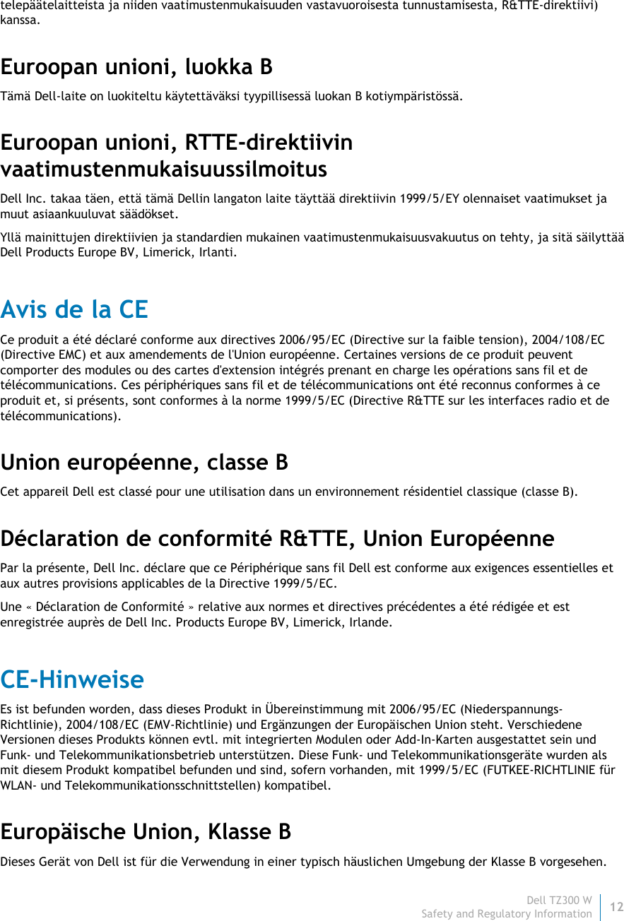 Dell TZ300 W 12 Safety and Regulatory Information    telepäätelaitteista ja niiden vaatimustenmukaisuuden vastavuoroisesta tunnustamisesta, R&amp;TTE-direktiivi) kanssa. Euroopan unioni, luokka B Tämä Dell-laite on luokiteltu käytettäväksi tyypillisessä luokan B kotiympäristössä. Euroopan unioni, RTTE-direktiivin vaatimustenmukaisuussilmoitus  Dell Inc. takaa täen, että tämä Dellin langaton laite täyttää direktiivin 1999/5/EY olennaiset vaatimukset ja muut asiaankuuluvat säädökset. Yllä mainittujen direktiivien ja standardien mukainen vaatimustenmukaisuusvakuutus on tehty, ja sitä säilyttää Dell Products Europe BV, Limerick, Irlanti. Avis de la CE Ce produit a été déclaré conforme aux directives 2006/95/EC (Directive sur la faible tension), 2004/108/EC (Directive EMC) et aux amendements de l&apos;Union européenne. Certaines versions de ce produit peuvent comporter des modules ou des cartes d&apos;extension intégrés prenant en charge les opérations sans fil et de télécommunications. Ces périphériques sans fil et de télécommunications ont été reconnus conformes à ce produit et, si présents, sont conformes à la norme 1999/5/EC (Directive R&amp;TTE sur les interfaces radio et de télécommunications). Union européenne, classe B Cet appareil Dell est classé pour une utilisation dans un environnement résidentiel classique (classe B). Déclaration de conformité R&amp;TTE, Union Européenne Par la présente, Dell Inc. déclare que ce Périphérique sans fil Dell est conforme aux exigences essentielles et aux autres provisions applicables de la Directive 1999/5/EC. Une « Déclaration de Conformité » relative aux normes et directives précédentes a été rédigée et est enregistrée auprès de Dell Inc. Products Europe BV, Limerick, Irlande. CE-Hinweise Es ist befunden worden, dass dieses Produkt in Übereinstimmung mit 2006/95/EC (Niederspannungs-Richtlinie), 2004/108/EC (EMV-Richtlinie) und Ergänzungen der Europäischen Union steht. Verschiedene Versionen dieses Produkts können evtl. mit integrierten Modulen oder Add-In-Karten ausgestattet sein und Funk- und Telekommunikationsbetrieb unterstützen. Diese Funk- und Telekommunikationsgeräte wurden als mit diesem Produkt kompatibel befunden und sind, sofern vorhanden, mit 1999/5/EC (FUTKEE-RICHTLINIE für WLAN- und Telekommunikationsschnittstellen) kompatibel. Europäische Union, Klasse B Dieses Gerät von Dell ist für die Verwendung in einer typisch häuslichen Umgebung der Klasse B vorgesehen. 