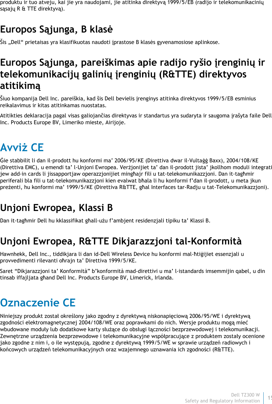 Dell TZ300 W 15 Safety and Regulatory Information    produktu ir tuo atveju, kai jie yra naudojami, jie atitinka direktyvą 1999/5/EB (radijo ir telekomunikacinių sąsajų R &amp; TTE direktyvą). Europos Sąjunga, B klasė Šis „Dell“ prietaisas yra klasifikuotas naudoti įprastose B klasės gyvenamosiose aplinkose. Europos Sąjunga, pareiškimas apie radijo ryšio įrenginių ir telekomunikacijų galinių įrenginių (R&amp;TTE) direktyvos atitikimą Šiuo kompanija Dell Inc. pareiškia, kad šis Dell bevielis įrenginys atitinka direktyvos 1999/5/EB esminius reikalavimus ir kitas atitinkamas nuostatas. Atitikties deklaracija pagal visas galiojančias direktyvas ir standartus yra sudaryta ir saugoma įrašyta faile Dell Inc. Products Europe BV, Limeriko mieste, Airijoje. Avviż CE Ġie stabbilit li dan il-prodott hu konformi ma’ 2006/95/KE (Direttiva dwar il-Vultaġġ Baxx), 2004/108/KE (Direttiva EMC), u emendi ta’ l-Unjoni Ewropea. Verżjonijiet ta’ dan il-prodott jista’ jkollhom moduli integrati jew add-in cards li jissapportjaw operazzjonijiet mingħajr fili u tat-telekomunikazzjoni. Dan it-tagħmir periferali bla fili u tat-telekomunikazzjoni kien evalwat bħala li hu konformi f’dan il-prodott, u meta jkun preżenti, hu konformi ma’ 1999/5/KE (Direttiva R&amp;TTE, għal Interfaces tar-Radju u tat-Telekomunikazzjoni). Unjoni Ewropea, Klassi B Dan it-tagħmir Dell hu kklassifikat għall-użu f’ambjent residenzjali tipiku ta’ Klassi B. Unjoni Ewropea, R&amp;TTE Dikjarazzjoni tal-Konformità  Hawnhekk, Dell Inc., tiddikjara li dan id-Dell Wireless Device hu konformi mal-ħtiġijiet essenzjali u provvedimenti rilevanti oħrajn ta’ Direttiva 1999/5/KE. Saret “Dikjarazzjoni ta’ Konformità” b’konformità mad-direttivi u ma’ l-istandards imsemmijin qabel, u din tinsab iffajljata għand Dell Inc. Products Europe BV, Limerick, Irlanda. Oznaczenie CE Niniejszy produkt został określony jako zgodny z dyrektywą niskonapięciową 2006/95/WE i dyrektywą zgodności elektromagnetycznej 2004/108/WE oraz poprawkami do nich. Wersje produktu mogą mieć wbudowane moduły lub dodatkowe karty służące do obsługi łączności bezprzewodowej i telekomunikacji. Zewnętrzne urządzenia bezprzewodowe i telekomunikacyjne współpracujące z produktem zostały ocenione jako zgodne z nim i, o ile występują, zgodne z dyrektywą 1999/5/WE w sprawie urządzeń radiowych i końcowych urządzeń telekomunikacyjnych oraz wzajemnego uznawania ich zgodności (R&amp;TTE). 