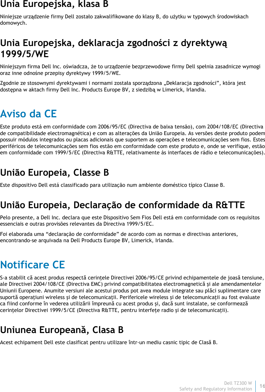 Dell TZ300 W 16 Safety and Regulatory Information    Unia Europejska, klasa B Niniejsze urządzenie firmy Dell zostało zakwalifikowane do klasy B, do użytku w typowych środowiskach domowych. Unia Europejska, deklaracja zgodności z dyrektywą 1999/5/WE Niniejszym firma Dell Inc. oświadcza, że to urządzenie bezprzewodowe firmy Dell spełnia zasadnicze wymogi oraz inne odnośne przepisy dyrektywy 1999/5/WE. Zgodnie ze stosownymi dyrektywami i normami została sporządzona „Deklaracja zgodności”, która jest dostępna w aktach firmy Dell Inc. Products Europe BV, z siedzibą w Limerick, Irlandia. Aviso da CE Este produto está em conformidade com 2006/95/EC (Directiva de baixa tensão), com 2004/108/EC (Directiva de compatibilidade electromagnética) e com as alterações da União Europeia. As versões deste produto podem possuir módulos integrados ou placas adicionais que suportem as operações e telecomunicações sem fios. Estes periféricos de telecomunicações sem fios estão em conformidade com este produto e, onde se verifique, estão em conformidade com 1999/5/EC (Directiva R&amp;TTE, relativamente às interfaces de rádio e telecomunicações). União Europeia, Classe B Este dispositivo Dell está classificado para utilização num ambiente doméstico típico Classe B. União Europeia, Declaração de conformidade da R&amp;TTE  Pelo presente, a Dell Inc. declara que este Dispositivo Sem Fios Dell está em conformidade com os requisitos essenciais e outras provisões relevantes da Directiva 1999/5/EC. Foi elaborada uma “declaração de conformidade” de acordo com as normas e directivas anteriores, encontrando-se arquivada na Dell Products Europe BV, Limerick, Irlanda. Notificare CE S-a stabilit că acest produs respectă cerinţele Directivei 2006/95/CE privind echipamentele de joasă tensiune, ale Directivei 2004/108/CE (Directiva EMC) privind compatibilitatea electromagnetică şi ale amendamentelor Uniunii Europene. Anumite versiuni ale acestui produs pot avea module integrate sau plăci suplimentare care suportă operaţiuni wireless şi de telecomunicaţii. Perifericele wireless şi de telecomunicaţii au fost evaluate ca fiind conforme în vederea utilizării împreună cu acest produs şi, dacă sunt instalate, se conformează cerinţelor Directivei 1999/5/CE (Directiva R&amp;TTE, pentru interfeţe radio şi de telecomunicaţii). Uniunea Europeană, Clasa B Acest echipament Dell este clasificat pentru utilizare într-un mediu casnic tipic de Clasă B. 