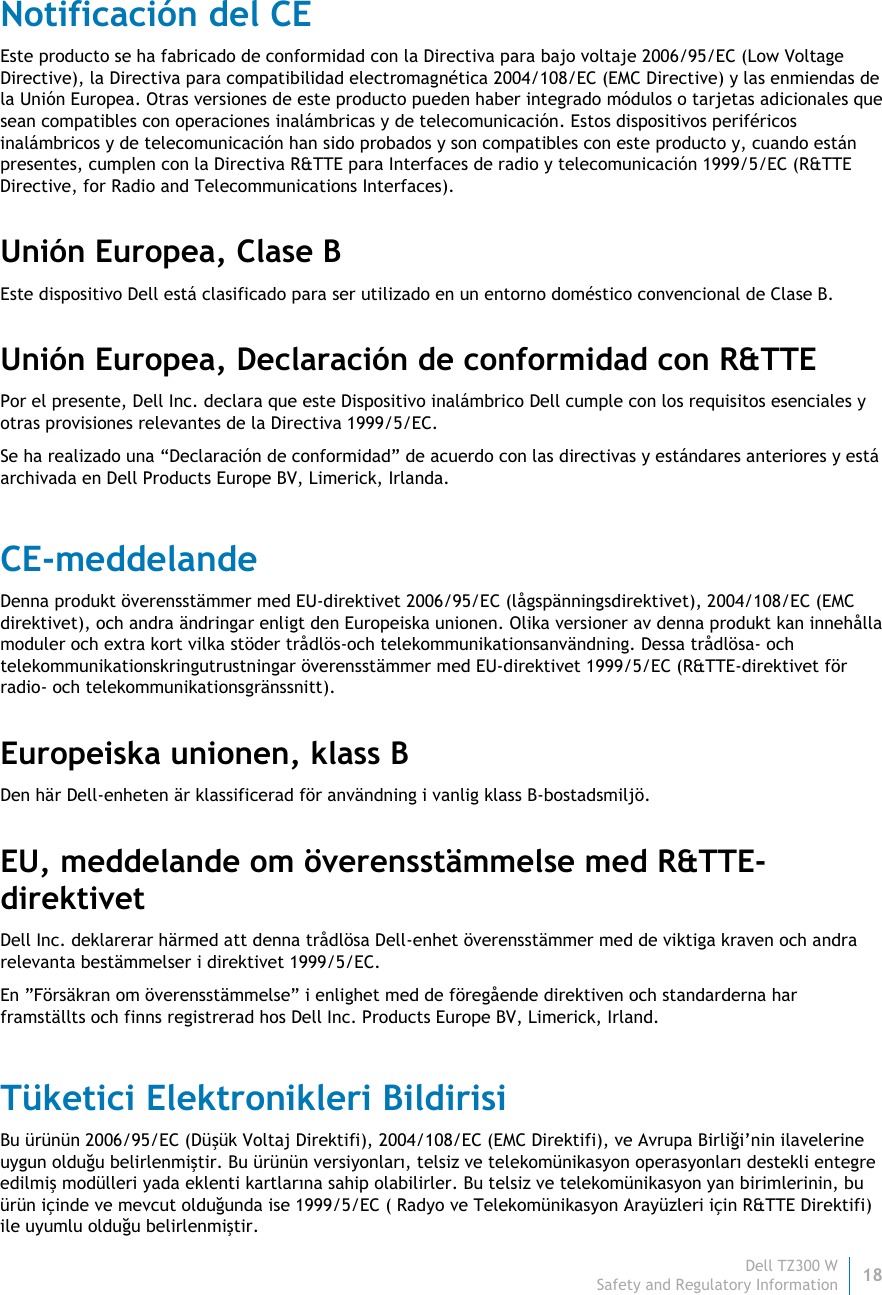 Dell TZ300 W 18 Safety and Regulatory Information    Notificación del CE Este producto se ha fabricado de conformidad con la Directiva para bajo voltaje 2006/95/EC (Low Voltage Directive), la Directiva para compatibilidad electromagnética 2004/108/EC (EMC Directive) y las enmiendas de la Unión Europea. Otras versiones de este producto pueden haber integrado módulos o tarjetas adicionales que sean compatibles con operaciones inalámbricas y de telecomunicación. Estos dispositivos periféricos inalámbricos y de telecomunicación han sido probados y son compatibles con este producto y, cuando están presentes, cumplen con la Directiva R&amp;TTE para Interfaces de radio y telecomunicación 1999/5/EC (R&amp;TTE Directive, for Radio and Telecommunications Interfaces). Unión Europea, Clase B Este dispositivo Dell está clasificado para ser utilizado en un entorno doméstico convencional de Clase B. Unión Europea, Declaración de conformidad con R&amp;TTE Por el presente, Dell Inc. declara que este Dispositivo inalámbrico Dell cumple con los requisitos esenciales y otras provisiones relevantes de la Directiva 1999/5/EC. Se ha realizado una “Declaración de conformidad” de acuerdo con las directivas y estándares anteriores y está archivada en Dell Products Europe BV, Limerick, Irlanda. CE-meddelande Denna produkt överensstämmer med EU-direktivet 2006/95/EC (lågspänningsdirektivet), 2004/108/EC (EMC direktivet), och andra ändringar enligt den Europeiska unionen. Olika versioner av denna produkt kan innehålla moduler och extra kort vilka stöder trådlös-och telekommunikationsanvändning. Dessa trådlösa- och telekommunikationskringutrustningar överensstämmer med EU-direktivet 1999/5/EC (R&amp;TTE-direktivet för radio- och telekommunikationsgränssnitt). Europeiska unionen, klass B Den här Dell-enheten är klassificerad för användning i vanlig klass B-bostadsmiljö. EU, meddelande om överensstämmelse med R&amp;TTE-direktivet   Dell Inc. deklarerar härmed att denna trådlösa Dell-enhet överensstämmer med de viktiga kraven och andra relevanta bestämmelser i direktivet 1999/5/EC. En ”Försäkran om överensstämmelse” i enlighet med de föregående direktiven och standarderna har framställts och finns registrerad hos Dell Inc. Products Europe BV, Limerick, Irland. Tüketici Elektronikleri Bildirisi Bu ürünün 2006/95/EC (Düşük Voltaj Direktifi), 2004/108/EC (EMC Direktifi), ve Avrupa Birliği’nin ilavelerine uygun olduğu belirlenmiştir. Bu ürünün versiyonları, telsiz ve telekomünikasyon operasyonları destekli entegre edilmiş modülleri yada eklenti kartlarına sahip olabilirler. Bu telsiz ve telekomünikasyon yan birimlerinin, bu ürün içinde ve mevcut olduğunda ise 1999/5/EC ( Radyo ve Telekomünikasyon Arayüzleri için R&amp;TTE Direktifi) ile uyumlu olduğu belirlenmiştir.  